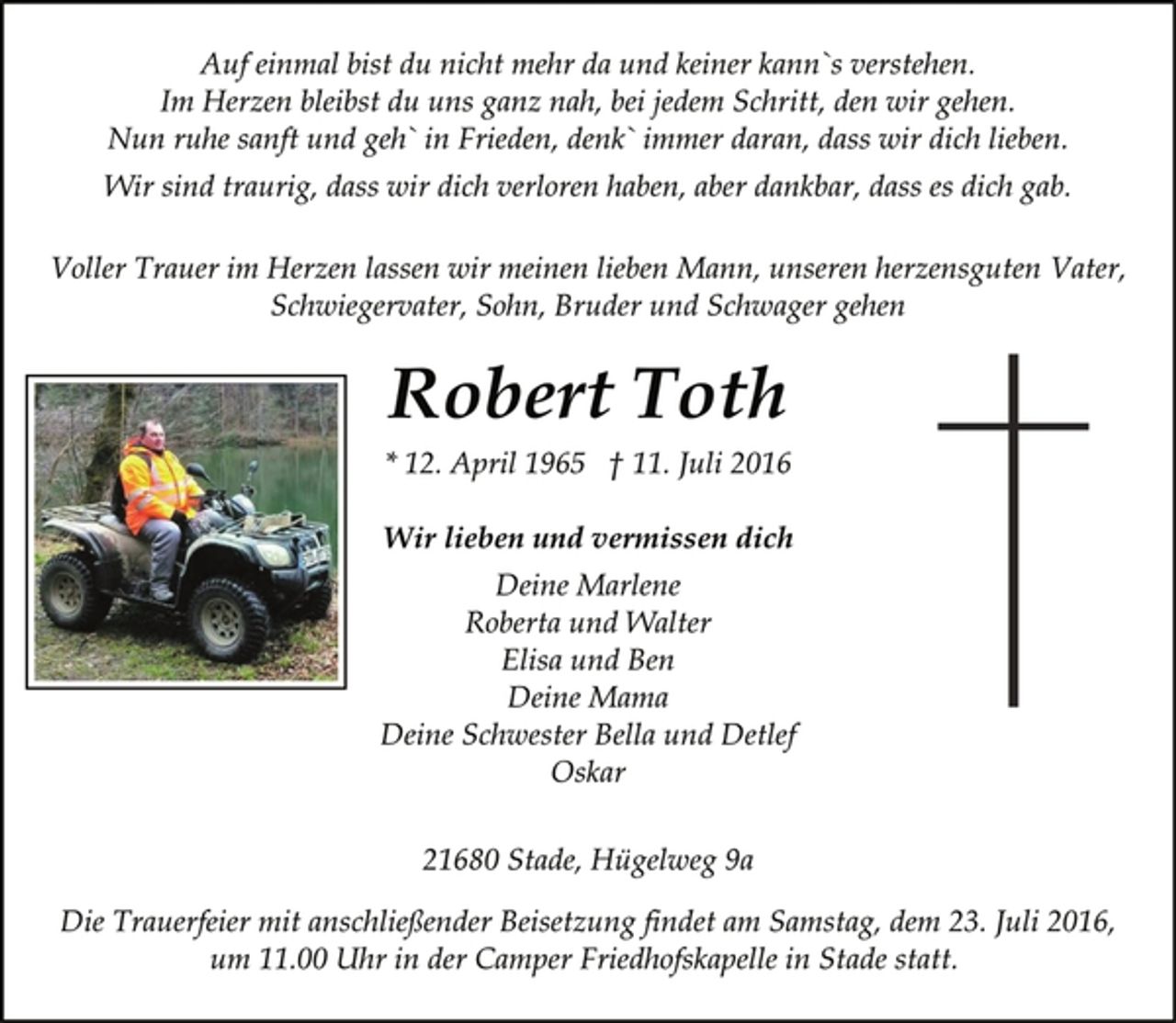 <p>Auf einmal bist du nicht mehr da und keiner kann`s verstehen.<br />Im Herzen bleibst du uns ganz nah, bei jedem Schritt, den wir gehen.<br />Nun ruhe sanft und geh` in Frieden, denk` immer daran, dass wir dich lieben.<br />Wir sind traurig, dass wir dich verloren haben, aber Dankbar, dass es dich gab.<br />Voller Trauer im Herzen lassen wir meinen lieben Mann, unseren herzensguten Vater,<br />Schwiegervater, Sohn, Bruder und Schwager gehen<br />Robert Toth<br />*12. April 1965 gest. 11. Juli 2016<br />Wir lieben und vermissen dich<br />Deine Marlene<br />Roberta und Walter<br />Elisa und Ben<br />Deine Mama<br />Deine Schwester Bella und Detlef<br />Oskar<br />21680 Stade, Hügelweg 9a<br />Die Trauerfeier mit anschließender Beisetzung findet am Samstag, dem 23. Juli 2016, um 11.00 Uhr in der Camper Friedhofskapelle in Stade statt.</p>
