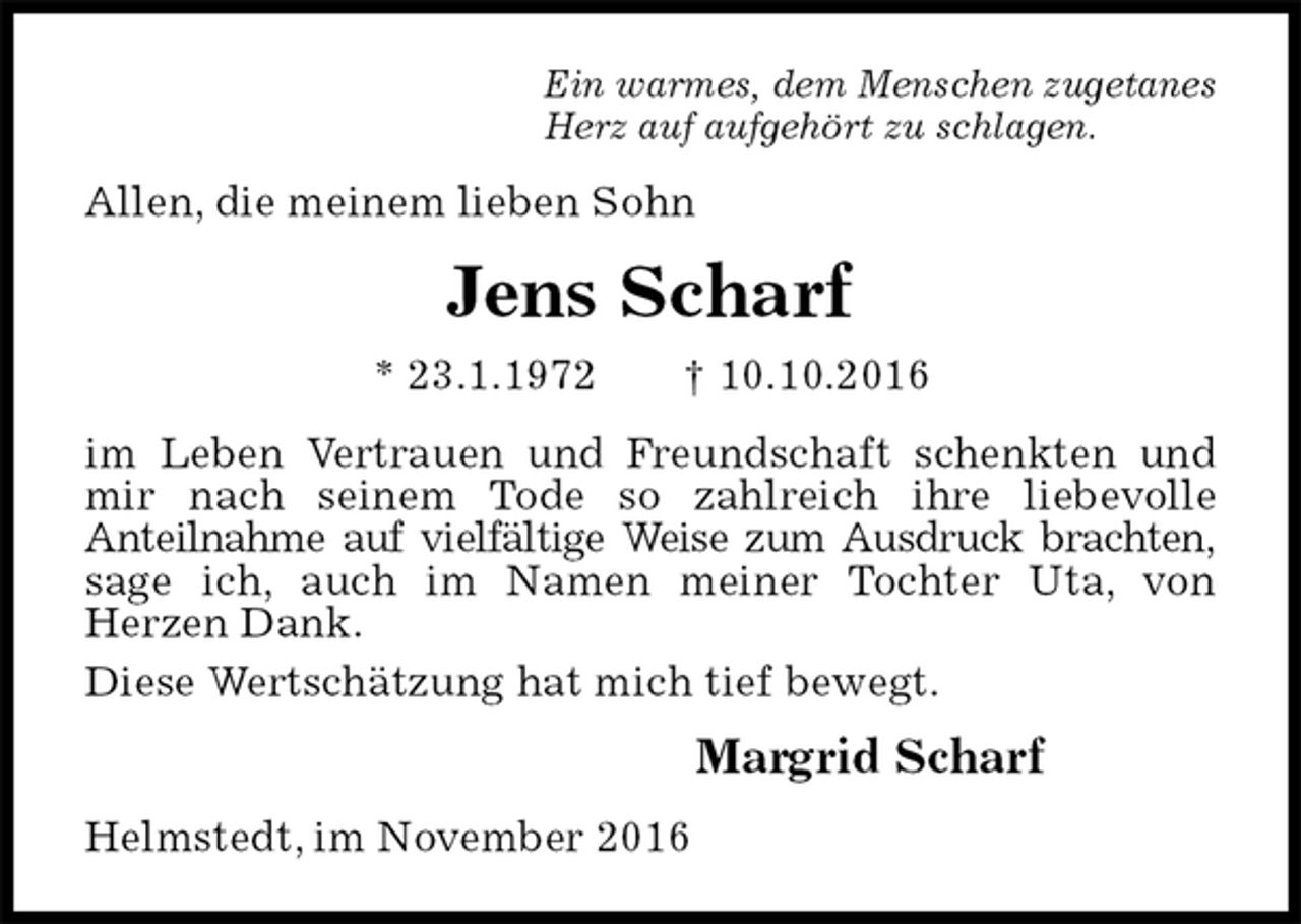 <p>Ein warmes, dem Menschen zugetanes<br />Herz auf aufgehört zu schlagen.<br />Allen, die meinem lieben Sohn<br />Jens Scharf<br />* 23.1.1972 † 10.10.2016<br />im Leben Vertrauen und Freundschaft schenkten und mir nach seinem Tode so zahlreich ihre liebevolle<br />Anteilnahme auf vielfältige Weise zum Ausdruck brachten,<br />sage ich, auch im Namen meiner Tochter Uta, von<br />Herzen Dank.<br />Diese Wertschätzung hat mich tief bewegt.<br />Margrid Scharf<br />Helmstedt, im November 2016</p>