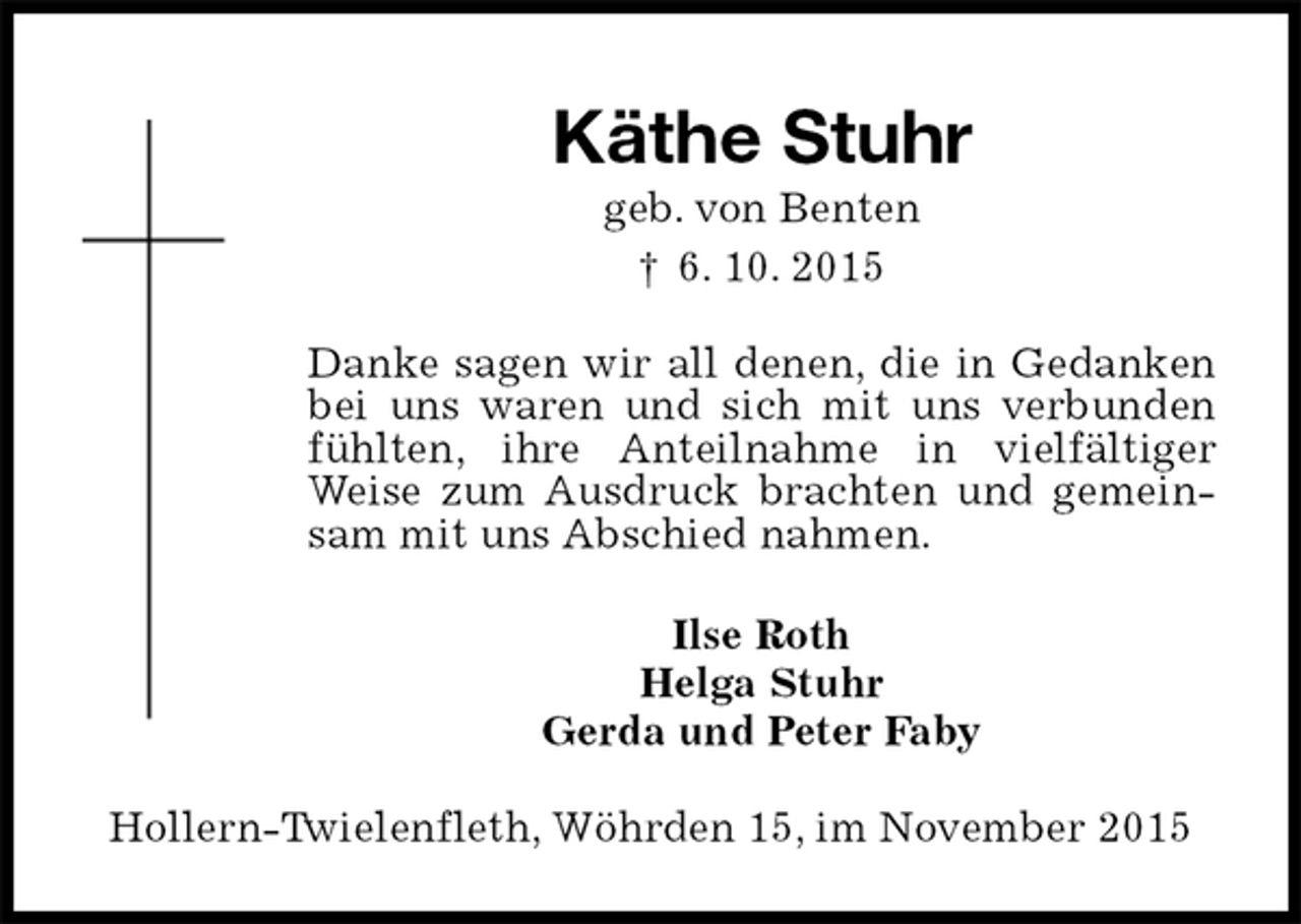 <p>Käthe Stuhr<br />geb. von Benten<br />† 6. 10. 2015<br />Danke sagen wir all denen, die in Gedanken bei uns waren und sich mit uns verbunden fühlten, ihre Anteilnahme in vielfältiger<br />Weise zum Ausdruck brachten und gemeinsam mit uns Abschied nahmen.<br />Ilse Roth<br />Helga Stuhr<br />Gerda und Peter Faby<br />Hollern-Twielenfleth, Wöhrden 15, im November 2015</p>