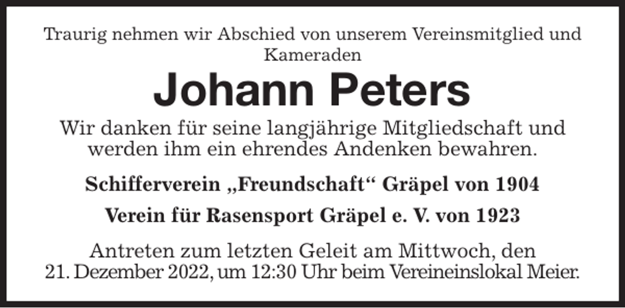 <p>Traurig nehmen wir Abschied von unserem Vereinsmitglied und Kameraden<br />Johann Peters<br />Wir danken für seine langjährige Mitgliedschaft und werden ihm ein ehrendes Andenken bewahren.</p><p>Schifferverein „Freundschaft“ Gräpel von 1904</p><p>Verein für Rasensport Gräpel e. V. von 1923</p><p>Antreten zum letzten Geleit am Mittwoch, den<br />21. Dezember 2022, um 12:30 Uhr beim Vereineinslokal Meier.</p>