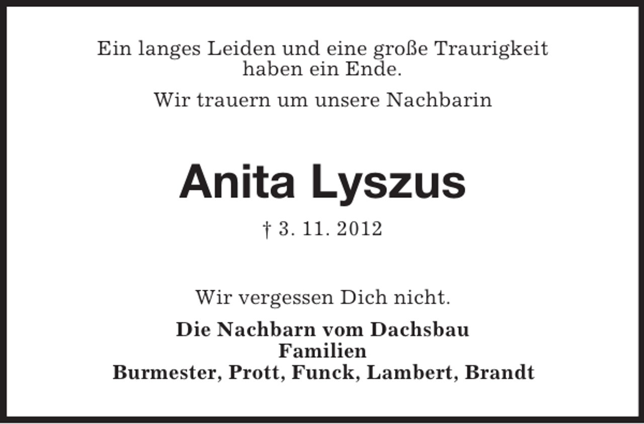<p>Ein langes Leiden und eine große Traurigkeit<br />haben ein Ende.<br />Wir trauern um unsere Nachbarin</p><p>Anita Lyszus<br />† 3. 11. 2012<br />Wir vergessen Dich nicht.<br />Die Nachbarn vom Dachsbau<br />Familien<br />Burmester, Prott, Funck, Lambert, Brandt</p>