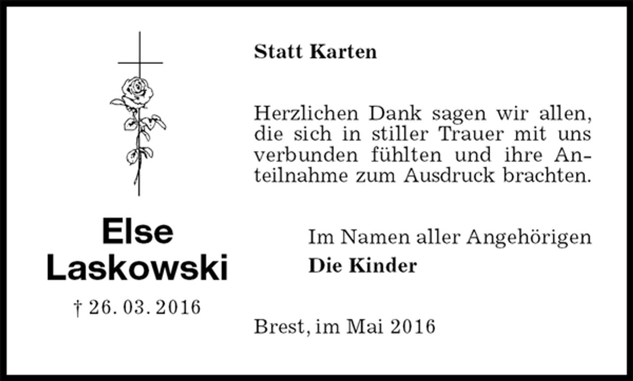 <p>Statt Karten<br />Herzlichen Dank sagen wir allen,<br />die sich in stiller Trauer mit uns verbunden fühlten und ihre Anteilnahme zum Ausdruck brachten.<br />Im Namen aller Angehörigen<br />Die Kinder<br />Brest, im Mai 2016<br />Else<br />Laskowski<br />† 26. 03. 2016</p>
