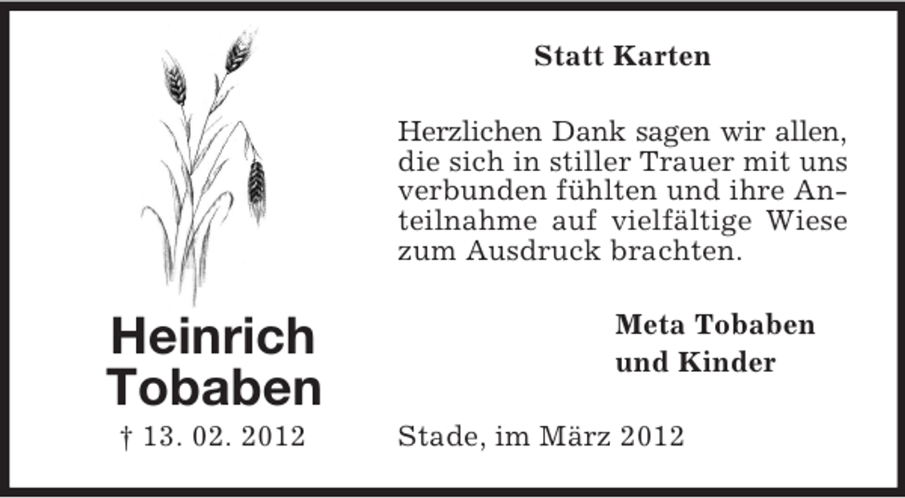 <p>Statt Karten<br />Herzlichen Dank sagen wir allen,<br />die sich in stiller Trauer mit uns<br />verbunden fühlten und ihre Anteilnahme auf vielfältige Wiese<br />zum Ausdruck brachten.</p><p>Heinrich<br />Tobaben<br />† 13. 02. 2012</p><p>Meta Tobaben<br />und Kinder<br />Stade, im März 2012</p>