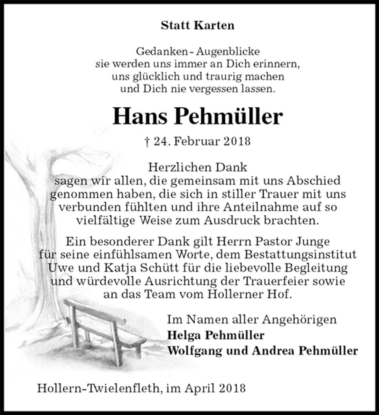 <p>Statt Karten<br />Gedanken - Augenblicke<br />sie werden uns immer an Dich erinnern,<br />uns glücklich und traurig machen<br />und Dich nie vergessen lassen.<br />Hans Pehmüller<br />† 24. Februar 2018<br />Herzlichen Dank<br />sagen wir allen, die gemeinsam mit uns Abschied<br />genommen haben, die sich in stiller Trauer mit uns<br />verbunden fühlten und ihre Anteilnahme auf so<br />vielfältige Weise zum Ausdruck brachten.<br />Ein besonderer Dank gilt Herrn Pastor Junge<br />für seine einfühlsamen Worte, dem Bestattungsinstitut<br />Uwe und Katja Schütt für die liebevolle Begleitung<br />und würdevolle Ausrichtung der Trauerfeier sowie<br />an das Team vom Hollerner Hof.<br />Im Namen aller Angehörigen<br />Helga Pehmüller<br />Wolfgang und Andrea Pehmüller</p><p>Hollern-Twielenfleth, im April 2018</p>