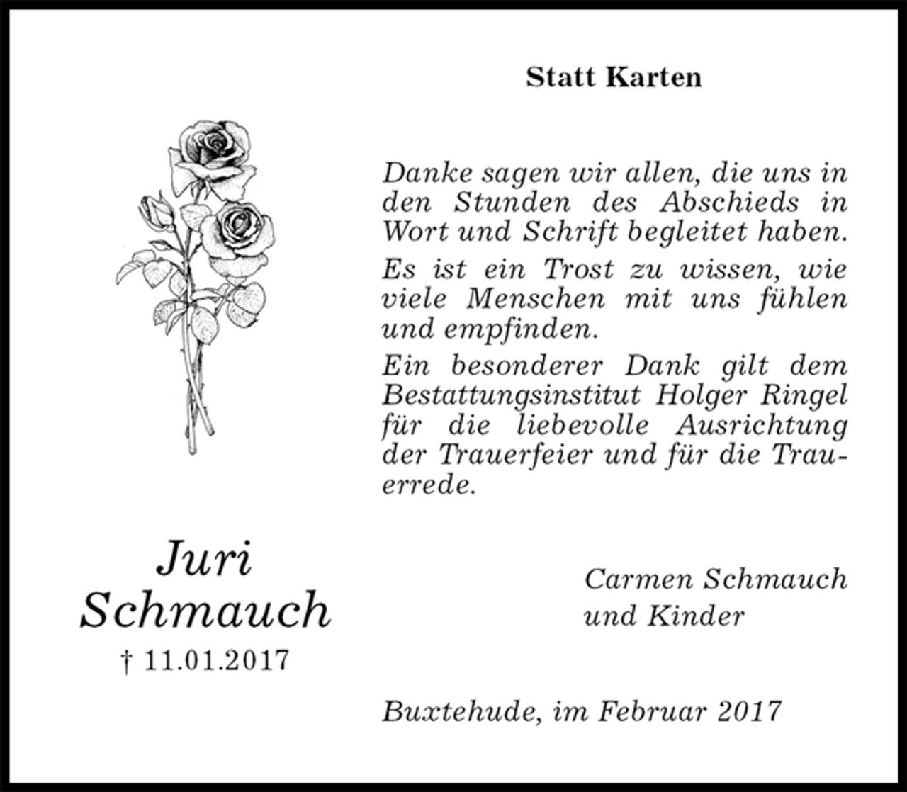 <p>Statt Karten<br />Danke sagen wir allen, die uns in den Stunden des Abschieds in Wort und Schrift begleitet haben. Es ist ein Trost zu wissen, wie viele Menschen mit uns fühlen und empfinden.<br />Ein besonderer Dank gilt dem Bestattungsinstitut Holger Ringel für die liebevolle Ausrichtung der Trauerfeier und für die Trauerrede.<br />Buxtehude, im Februar 2017<br />Carmen Schmauch<br />und Kinder<br />Juri<br />Schmauch<br />† 11.01.2017</p>