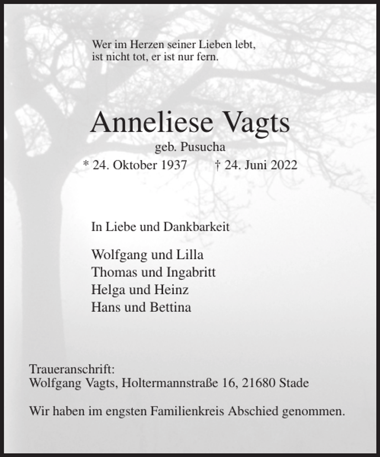 <p>Wer im Herzen seiner Lieben lebt,<br />ist nicht tot, er ist nur fern.<br />Anneliese Vagts<br />geb. Pusucha<br />* 24. Oktober 1937 † 24. Juni 2022<br />In Liebe und Dankbarkeit<br />Wolfgang und Lilla<br />Thomas und Ingabritt<br />Helga und Heinz<br />Hans und Bettina<br />Traueranschrift:<br />Wolfgang Vagts, Holtermannstraße 16, 21680 Stade</p><p>Wir haben im engsten Familienkreis Abschied genommen.</p>