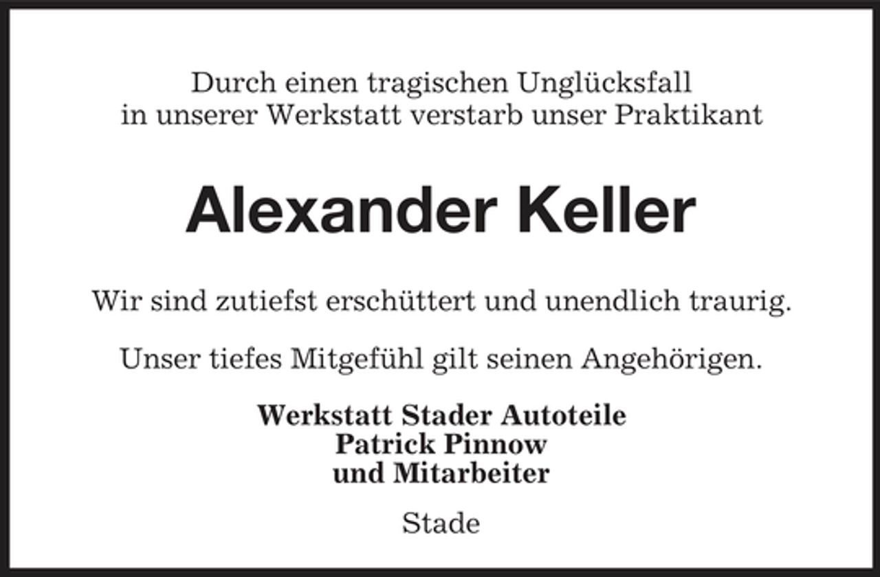 <p>Durch einen tragischen Unglücksfall in unserer Werkstatt verstarb unser Praktikant</p><p>Alexander Keller<br />Wir sind zutiefst erschüttert und unendlich traurig. Unser tiefes Mitgefühl gilt seinen Angehörigen. Werkstatt Stader Autoteile Patrick Pinnow und Mitarbeiter Stade</p>