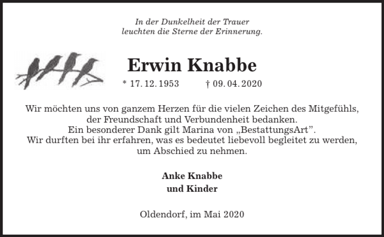 <p>In der Dunkelheit der Trauer<br />leuchten die Sterne der Erinnerung.<br />Erwin Knabbe<br />* 17. 12. 1953 † 09. 04. 2020<br />Wir möchten uns von ganzem Herzen für die vielen Zeichen des Mitgefühls,<br />der Freundschaft und Verbundenheit bedanken.<br />Ein besonderer Dank gilt Marina von „BestattungsArt”.<br />Wir durften bei ihr erfahren, was es bedeutet liebevoll begleitet zu werden,<br />um Abschied zu nehmen.<br />Anke Knabbe<br />und Kinder<br />Oldendorf, im Mai 2020</p>