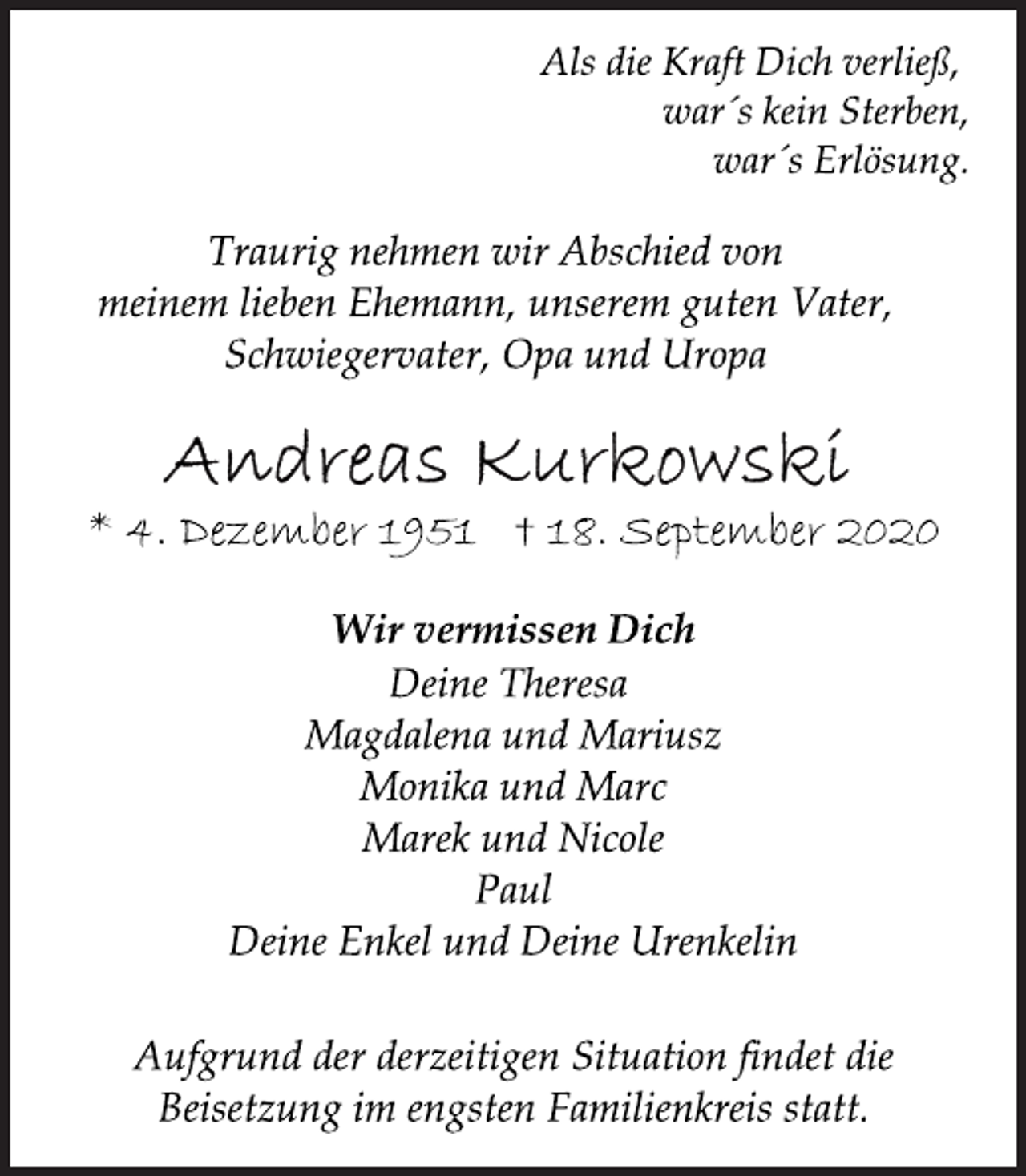 <p>Als die Kraft Dich verließ, war´s kein Sterben, war´s Erlösung.<br />Traurig nehmen wir Abschied von meinem lieben Ehemann, unserem guten Vater, Schwiegervater, Opa und Uropa<br />Andreas Kurkowski<br />* 4. Dezember 1951 † 18. September 2020<br />Wir vermissen Dich Deine Theresa Magdalena und Mariusz Monika und Marc Marek und Nicole Paul Deine Enkel und Deine Urenkelin<br />Aufgrund der derzeitigen Situation findet die Beisetzung im engsten Familienkreis statt.</p>