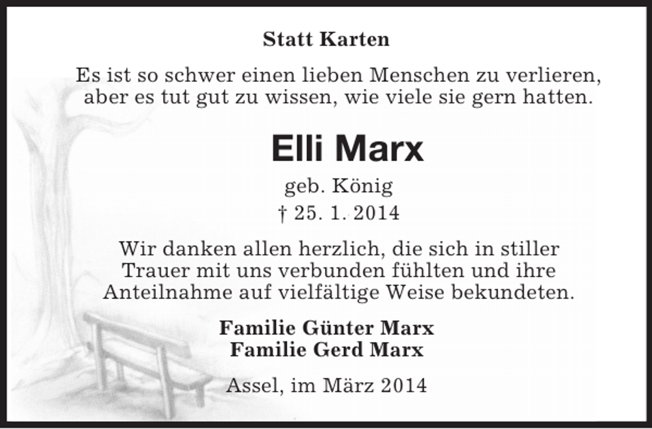 <p>Statt Karten<br />Es ist so schwer einen lieben Menschen zu verlieren,<br />aber es tut gut zu wissen, wie viele sie gern hatten.<br />Elli Marx<br />geb. König<br />† 25. 1. 2014<br />Wir danken allen herzlich, die sich in stiller<br />Trauer mit uns verbunden fühlten und ihre<br />Anteilnahme auf vielfältige Weise bekundeten.<br />Familie Günter Marx<br />Familie Gerd Marx<br />Assel, im März 2014</p>