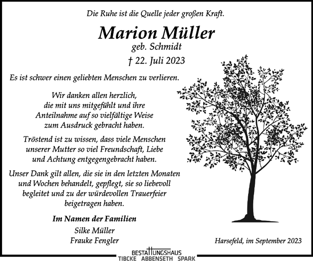 <p>Die Ruhe ist die Quelle jeder großen Kraft.<br />Marion Müller<br />geb. Schmidt<br />† 22. Juli 2023<br />Es ist schwer einen geliebten Menschen zu verlieren.<br />Wir danken allen herzlich,<br />die mit uns mitgefühlt und ihre</p>
<p>Anteilnahme auf so vielfältige Weise</p>
<p>zum Ausdruck gebracht haben.<br />Tröstend ist zu wissen, dass viele Menschen</p>
<p>unserer Mutter so viel Freundschaft, Liebe</p>
<p>und Achtung entgegengebracht haben.<br />Unser Dank gilt allen, die sie in den letzten Monaten</p>
<p>und Wochen behandelt, gepflegt, sie so liebevoll</p>
<p>begleitet und zu der würdevollen Trauerfeier</p>
<p>beigetragen haben.<br />Im Namen der Familien<br />Silke Müller</p>
<p>Frauke Fengler<br />Harsefeld, im September 2023</p>