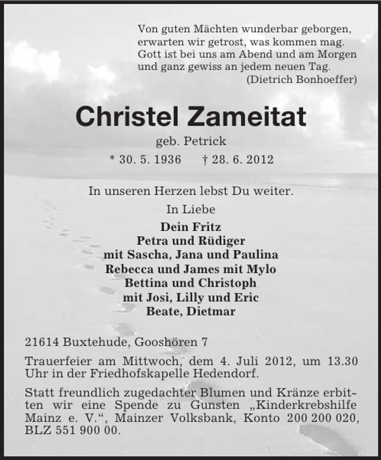 <p>Von guten Mächten wunderbar geborgen,<br />erwarten wir getrost, was kommen mag.<br />Gott ist bei uns am Abend und am Morgen<br />und ganz gewiss an jedem neuen Tag.<br />(Dietrich Bonhoeffer)<br />Christel Zameitat<br />geb. Petrick<br />* 30. 5. 1936 † 28. 6. 2012<br />In unseren Herzen lebst Du weiter.<br />In Liebe<br />Dein Fritz<br />Petra und Rüdiger<br />mit Sascha, Jana und Paulina<br />Rebecca und James mit Mylo<br />Bettina und Christoph<br />mit Josi, Lilly und Eric<br />Beate, Dietmar<br />21614 Buxtehude, Gooshören 7<br />Trauerfeier am Mittwoch, dem 4. Juli 2012, um 13.30 Uhr in der Friedhofskapelle Hedendorf.<br />Statt freundlich zugedachter Blumen und Kränze erbitten wir eine Spende zu Gunsten „Kinderkrebshilfe Mainz e. V.“, Mainzer Volksbank, Konto 200 200 020, BLZ 551 900 00.</p>