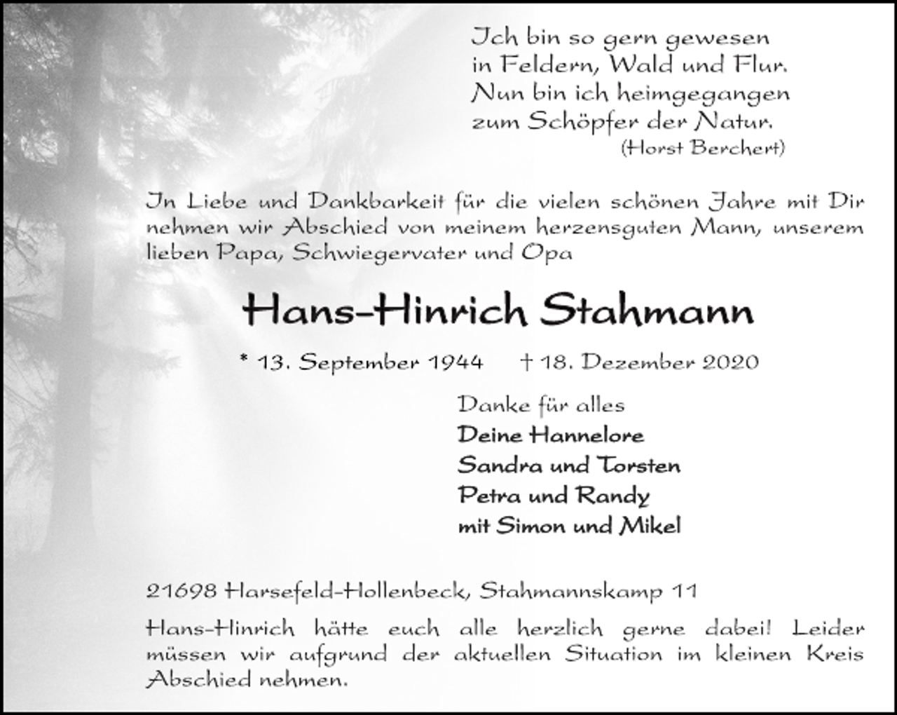 <p>Ich bin so gern gewesen<br />in Feldern, Wald und Flur.<br />Nun bin ich heimgegangen<br />zum Schöpfer der Natur.<br />(Horst Berchert)<br />In Liebe und Dankbarkeit für die vielen schönen Jahre mit Dir<br />nehmen wir Abschied von meinem herzensguten Mann, unserem<br />lieben Papa, Schwiegervater und Opa<br />Hans-Hinrich Stahmann<br />* 13. September 1944 † 18. Dezember 2020<br />Danke für alles<br />Deine Hannelore<br />Sandra und Torsten<br />Petra und Randy<br />mit Simon und Mikel<br />21698 Harsefeld-Hollenbeck, Stahmannskamp 11<br />Hans-Hinrich hätte euch alle herzlich gerne dabei! Leider<br />müssen wir aufgrund der aktuellen Situation im kleinen Kreis<br />Abschied nehmen.</p>