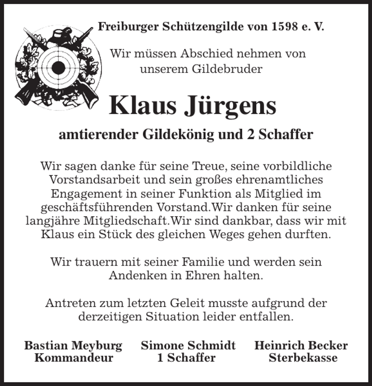 <p>Freiburger Schützengilde von 1598 e. V.</p>
<p>Wir müssen Abschied nehmen von<br />unserem Gildebruder<br />Klaus Jürgens<br />amtierender Gildekönig und 2 Schaffer<br />Wir sagen danke für seine Treue, seine vorbildliche<br />Vorstandsarbeit und sein großes ehrenamtliches<br />Engagement in seiner Funktion als Mitglied im<br />geschäftsführenden Vorstand.Wir danken für seine langjähre Mitgliedschaft.Wir sind dankbar, dass wir mit Klaus ein Stück des gleichen Weges gehen durften.</p>
<p>Wir trauern mit seiner Familie und werden sein<br />Andenken in Ehren halten.</p>
<p>Antreten zum letzten Geleit musste aufgrund der<br />derzeitigen Situation leider entfallen.<br />Bastian Meyburg Simone Schmidt Heinrich Becker<br />Kommandeur 1 Schaffer Sterbekasse</p>