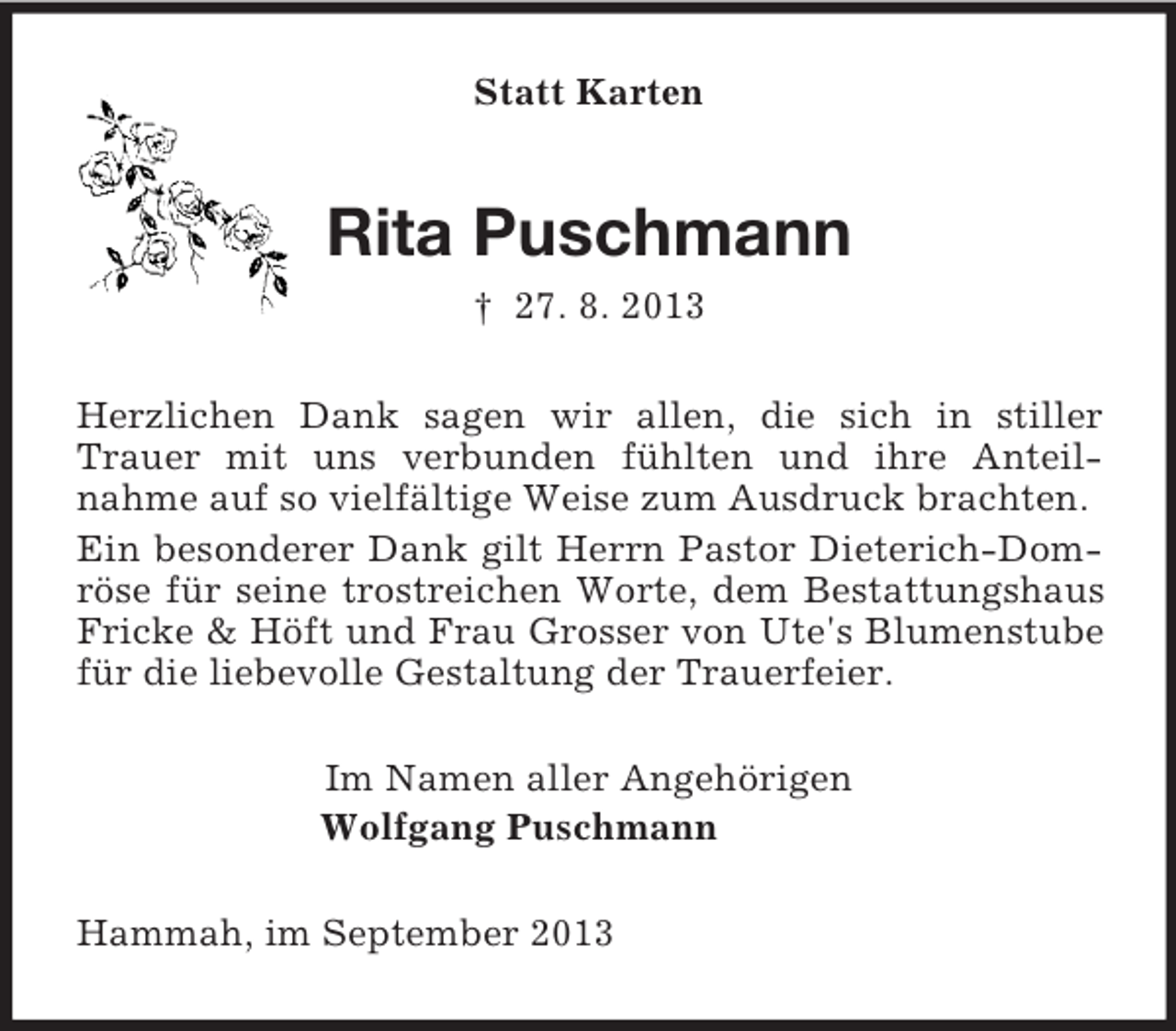 <p>Statt Karten</p><p>Rita Puschmann<br />† 27. 8. 2013<br />Herzlichen Dank sagen wir allen, die sich in stiller<br />Trauer mit uns verbunden fühlten und ihre Anteilnahme auf so vielfältige Weise zum Ausdruck brachten.<br />Ein besonderer Dank gilt Herrn Pastor Dieterich-Domröse für seine trostreichen Worte, dem Bestattungshaus<br />Fricke &amp; Höft und Frau Grosser von Ute's Blumenstube<br />für die liebevolle Gestaltung der Trauerfeier.<br />Im Namen aller Angehörigen<br />Wolfgang Puschmann<br />Hammah, im September 2013</p>