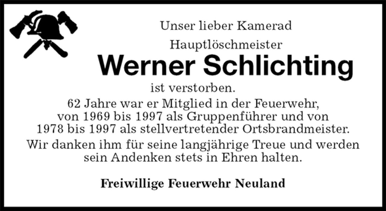 <p>Unser lieber Kamerad<br />Hauptlöschmeister<br />Werner Schlichting<br />ist verstorben.<br />62 Jahre war er Mitglied in der Feuerwehr,<br />von 1969 bis 1997 als Gruppenführer und von<br />1978 bis 1997 als stellvertretender Ortsbrandmeister.<br />Wir danken ihm für seine langjährige Treue und werden sein Andenken stets in Ehren halten.<br />Freiwillige Feuerwehr Neuland</p>