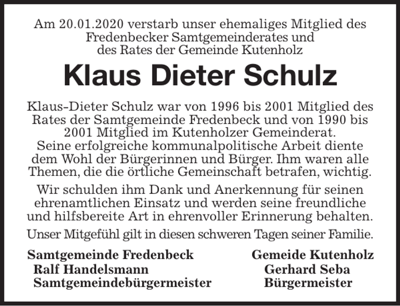 <p>Am 20.01.2020 verstarb unser ehemaliges Mitglied des<br />Fredenbecker Samtgemeinderates und<br />des Rates der Gemeinde Kutenholz<br />Klaus Dieter Schulz<br />Klaus-Dieter Schulz war von 1996 bis 2001 Mitglied des Rates der Samtgemeinde Fredenbeck und von 1990 bis 2001 Mitglied im Kutenholzer Gemeinderat.<br />Seine erfolgreiche kommunalpolitische Arbeit diente dem Wohl der Bürgerinnen und Bürger. Ihm waren alle Themen, die die örtliche Gemeinschaft betrafen, wichtig.<br />Wir schulden ihm Dank und Anerkennung für seinen ehrenamtlichen Einsatz und werden seine freundliche und hilfsbereite Art in ehrenvoller Erinnerung behalten.<br />Unser Mitgefühl gilt in diesen schweren Tagen seiner Familie.<br />Samtgemeinde Fredenbeck Gemeide Kutenholz<br />Ralf Handelsmann Gerhard Seba<br />Samtgemeindebürgermeister Bürgermeister</p>