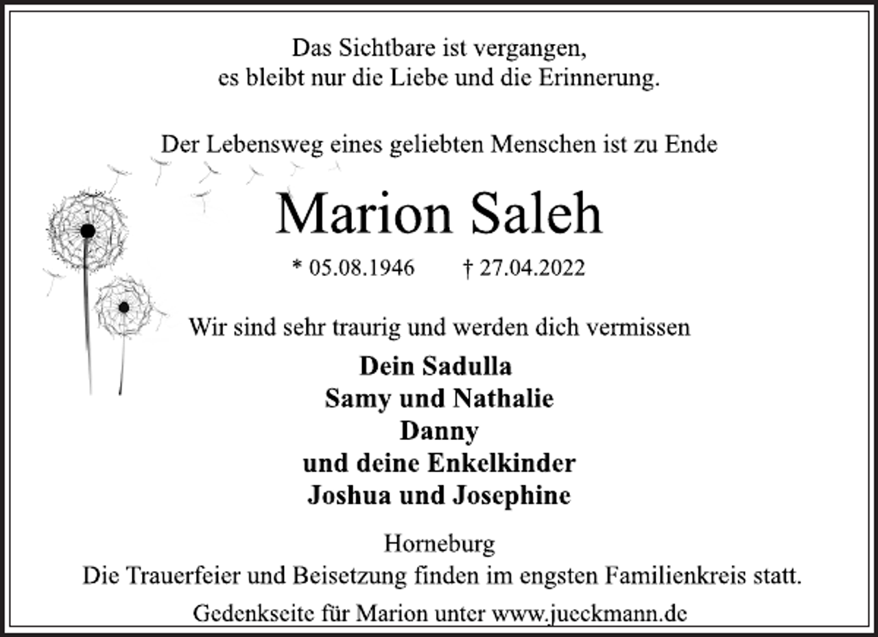 <p>Das Sichtbare ist vergangen,<br />es bleibt nur die Liebe und die Erinnerung.<br />Der Lebensweg eines geliebten Menschen ist zu Ende<br />Marion Saleh<br />* 05.08.1946 † 27.04.2022<br />Wir sind sehr traurig und werden dich vermissen<br />Dein Sadulla<br />Samy und Nathalie<br />Danny<br />und deine Enkelkinder<br />Joshua und Josephine<br />Horneburg<br />Die Trauerfeier und Beisetzung finden im engsten Familienkreis statt.<br />Gedenkseite für Marion unter www.jueckmann.de</p>