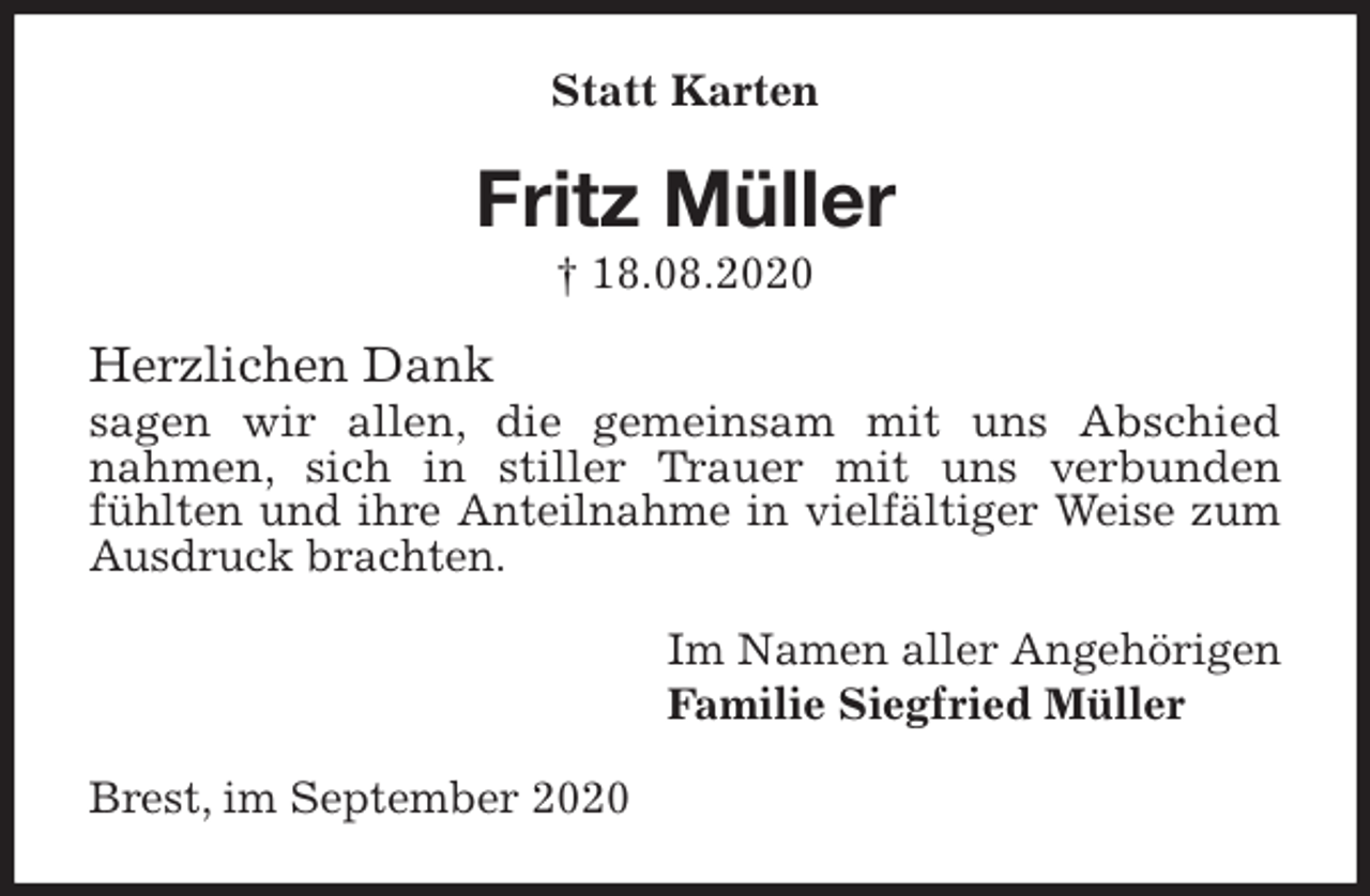 <p>Statt Karten<br />Fritz Müller<br />† 18.08.2020<br />Herzlichen Dank<br />sagen wir allen, die gemeinsam mit uns Abschied<br />nahmen, sich in stiller Trauer mit uns verbunden<br />fühlten und ihre Anteilnahme in vielfältiger Weise zum Ausdruck brachten.<br />Im Namen aller Angehörigen<br />Familie Siegfried Müller<br />Brest, im September 2020</p>