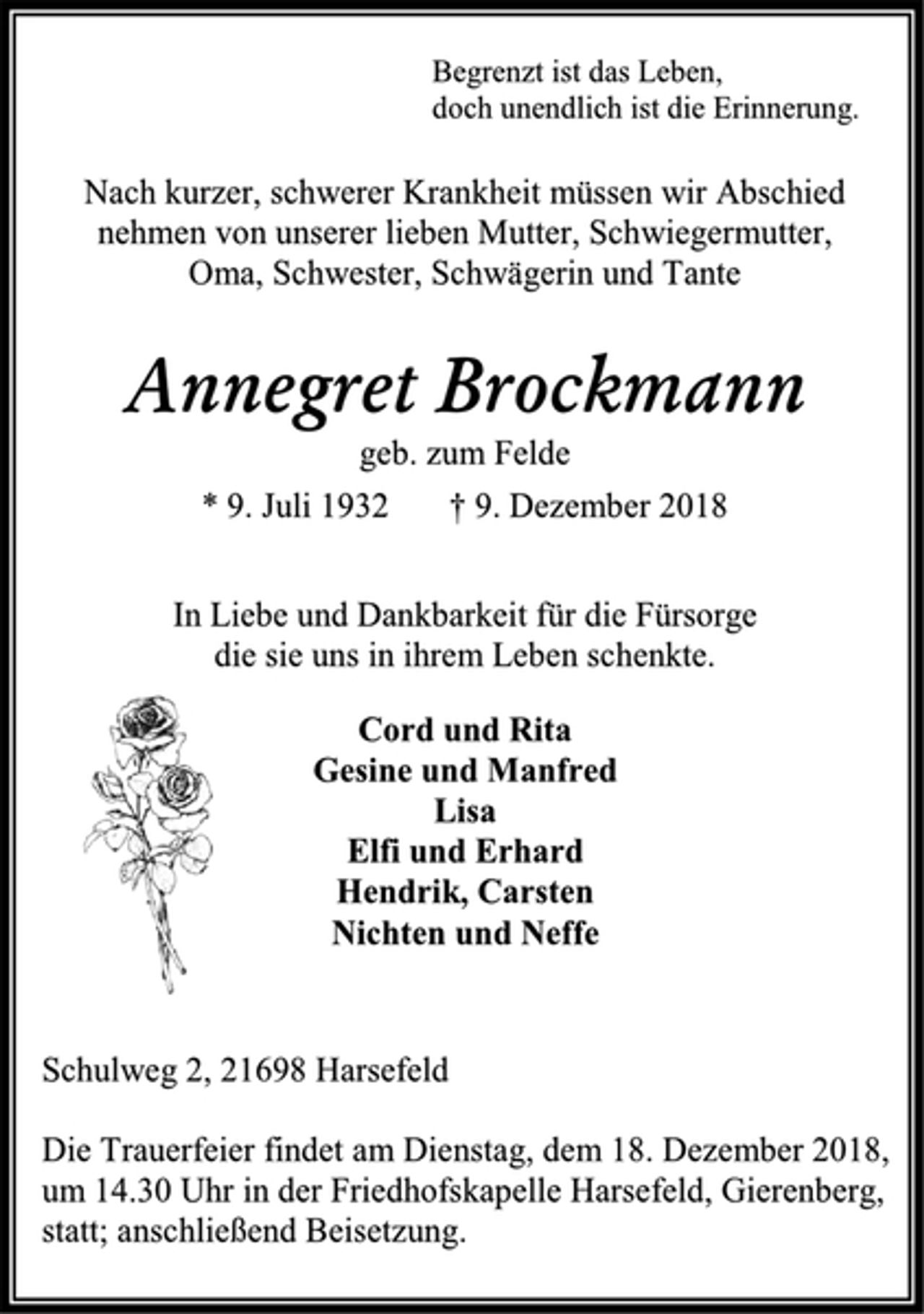 <p>Begrenzt ist das Leben,<br />doch unendlich ist die Erinnerung.<br />Nach kurzer, schwerer Krankheit müssen wir Abschied<br />nehmen von unserer lieben Mutter, Schwiegermutter,<br />Oma, Schwester, Schwägerin und Tante<br />Annegret Brockmann<br />geb. zum Felde<br />* 9. Juli 1932 † 9. Dezember 2018<br />In Liebe und Dankbarkeit für die Fürsorge<br />die sie uns in ihrem Leben schenkte.<br />Cord und Rita<br />Gesine und Manfred<br />Lisa<br />Elfi und Erhard<br />Hendrik, Carsten<br />Nichten und Neffe<br />Schulweg 2, 21698 Harsefeld<br />Die Trauerfeier findet am Dienstag, dem 18. Dezember 2018,<br />um 14.30 Uhr in der Friedhofskapelle Harsefeld, Gierenberg,<br />statt; anschließend Beisetzung.</p>
