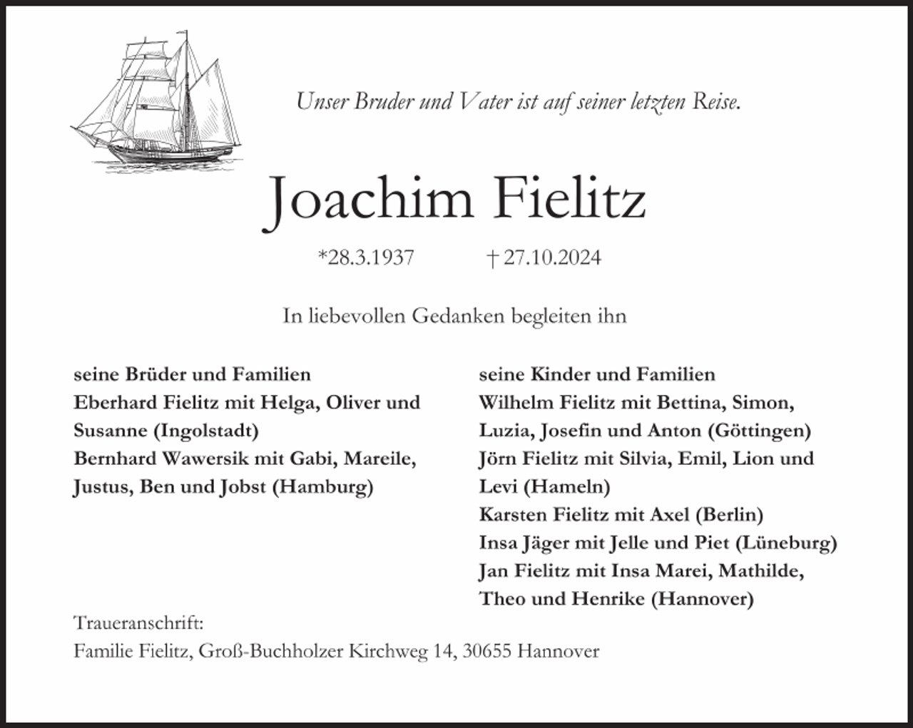 <p>Unser Bruder und Vater ist auf seiner letzten Reise.<br />Joachim Fielitz<br />* 28. 3. 1937 † 27. 10. 2024</p>
<p>Traueranschrift<br />Familie Fielitz, Groß-Buchholzer Kirchweg 14, 30655 Hannover<br />seine Brüder und Familien<br />Eberhard Fielitz mit Helga, Oliver und<br />Susanne (Ingolstadt)<br />Bernhard Wawersik mit Gabi, Mareile,<br />Justus, Ben und Jobst (Hamburg)<br />seine Kinder und Familien<br />Wilhelm Fielitz mit Bettina, Simon,<br />Luzia, Josefin und Anton (Göttingen)<br />Jörn Fielitz mit Silvia, Emil, Lion und<br />Levi (Hameln)<br />Karsten Fielitz mit Axel (Berlin)<br />Insa Jäger mit Jelle und Piet (Lüneburg)<br />Jan Fielitz mit Insa Marei, Mathilde,<br />Theo und Henrike (Hannover)<br />In liebevollen Gedanken begleiten ihn</p>