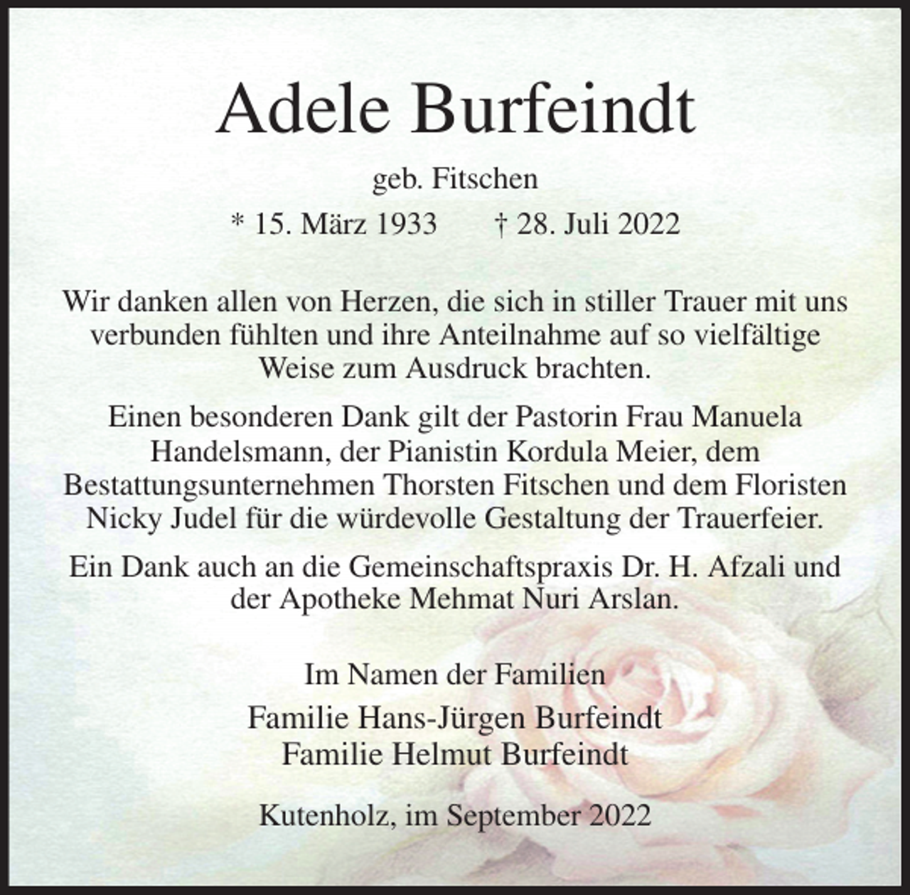 <p>Adele Burfeindt<br />geb. Fitschen<br />* 15. März 1933 † 28. Juli 2022</p><p>Wir danken allen von Herzen, die sich in stiller Trauer mit uns verbunden fühlten und ihre Anteilnahme auf so vielfältige Weise zum Ausdruck brachten.<br />Einen besonderen Dank gilt der Pastorin Frau Manuela<br />Handelsmann, der Pianistin Kordula Meier, dem<br />Bestattungsunternehmen Thorsten Fitschen und dem Floristen Nicky Judel für die würdevolle Gestaltung der Trauerfeier.<br />Ein Dank auch an die Gemeinschaftspraxis Dr. H. Afzali und der Apotheke Mehmat Nuri Arslan.<br />Im Namen der Familien<br />Familie Hans-Jürgen Burfeindt<br />Familie Helmut Burfeindt</p><p>Kutenholz, im September 2022</p>