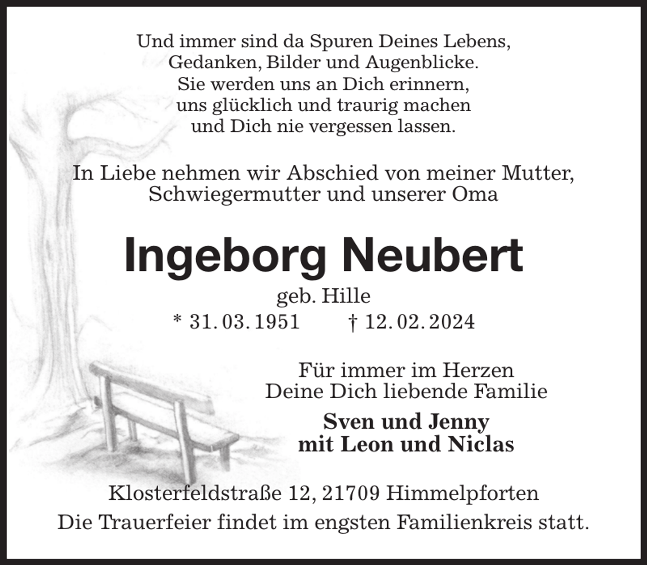 <p>Und immer sind da Spuren Deines Lebens,<br />Gedanken, Bilder und Augenblicke.<br />Sie werden uns an Dich erinnern,<br />uns glücklich und traurig machen<br />und Dich nie vergessen lassen.<br />In Liebe nehmen wir Abschied von meiner Mutter,<br />Schwiegermutter und unserer Oma<br />Ingeborg Neubert<br />geb. Hille<br />* 31. 03. 1951 † 12. 02. 2024<br />Für immer im Herzen<br />Deine Dich liebende Familie<br />Sven und Jenny<br />mit Leon und Niclas<br />Klosterfeldstraße 12, 21709 Himmelpforten<br />Die Trauerfeier findet im engsten Familienkreis statt.</p>