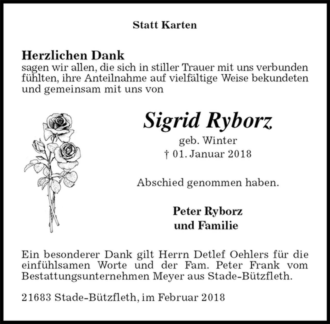 <p>Statt Karten<br />Herzlichen Dank<br />sagen wir allen, die sich in stiller Trauer mit uns verbunden<br />fühlten, ihre Anteilnahme auf vielfältige Weise bekundeten<br />und gemeinsam mit uns von<br />Sigrid Ryborz<br />geb. Winter<br />† 01. Januar 2018<br />Abschied genommen haben.<br />Peter Ryborz<br />und Familie<br />Ein besonderer Dank gilt Herrn Detlef Oehlers für die einfühlsamen Worte und der Fam. Peter Frank vom<br />Bestattungsunternehmen Meyer aus Stade-Bützfleth.</p>
<p>21683 Stade-Bützfleth, im Februar 2018</p>