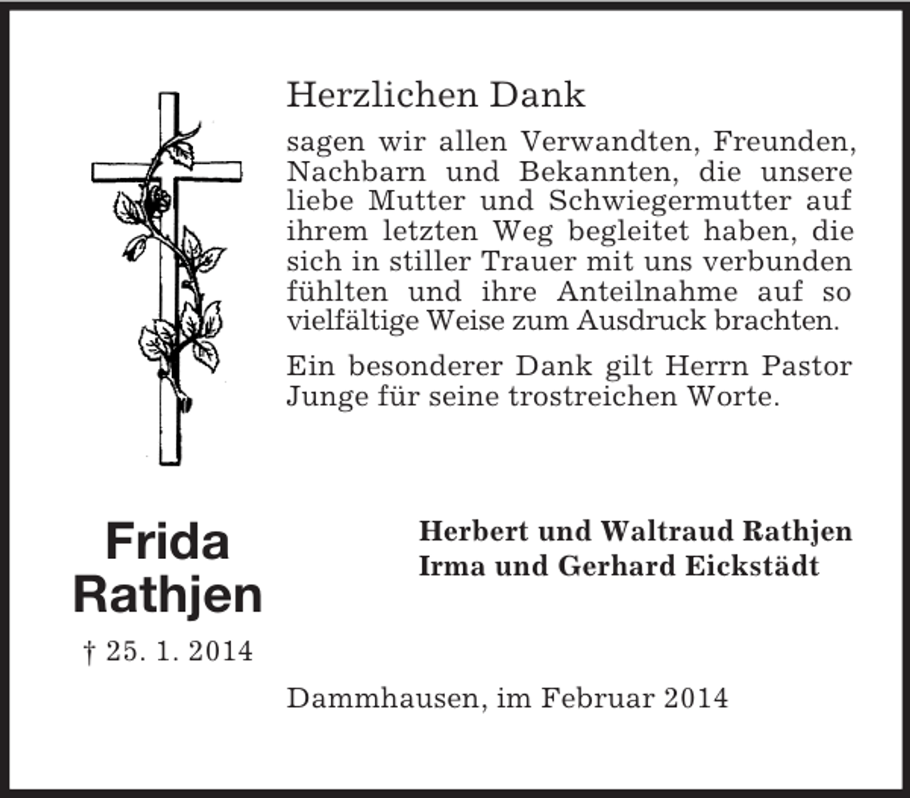 <p>Frida<br />Rathjen<br />† 25. 1. 2014<br />Herzlichen Dank<br />sagen wir allen Verwandten, Freunden, Nachbarn und Bekannten, die unsere liebe Mutter und Schwiegermutter auf ihrem letzten Weg begleitet haben, die sich in stiller Trauer mit uns verbunden fühlten und ihre Anteilnahme auf so vielfältige Weise zum Ausdruck brachten.<br />Ein besonderer Dank gilt Herrn Pastor Junge für seine trostreichen Worte.<br />Herbert und Waltraud Rathjen<br />Irma und Gerhard Eickstädt<br />Dammhausen, im Februar 2014</p>