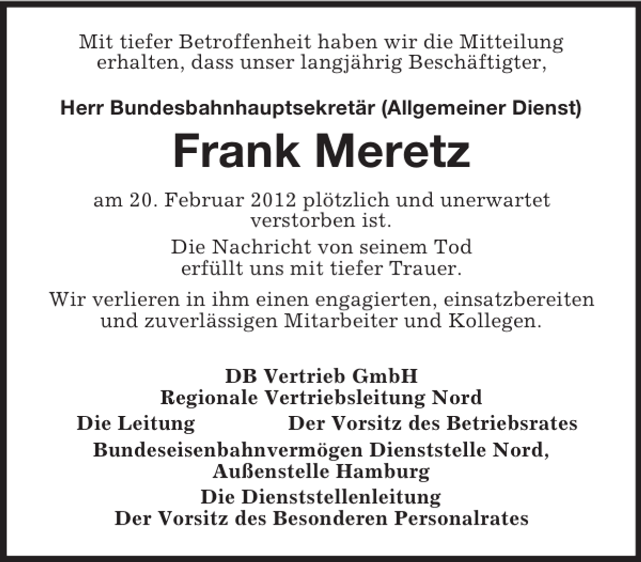 <p>Mit tiefer Betroffenheit haben wir die Mitteilung<br />erhalten, dass unser langjährig Beschäftigter,<br />Herr Bundesbahnhauptsekretär (Allgemeiner Dienst)</p>
<p>Frank Meretz<br />am 20. Februar 2012 plötzlich und unerwartet<br />verstorben ist.<br />Die Nachricht von seinem Tod<br />erfüllt uns mit tiefer Trauer.<br />Wir verlieren in ihm einen engagierten, einsatzbereiten<br />und zuverlässigen Mitarbeiter und Kollegen.<br />DB Vertrieb GmbH<br />Regionale Vertriebsleitung Nord<br />Die Leitung<br />Der Vorsitz des Betriebsrates<br />Bundeseisenbahnvermögen Dienststelle Nord,<br />Außenstelle Hamburg<br />Die Dienststellenleitung<br />Der Vorsitz des Besonderen Personalrates</p>