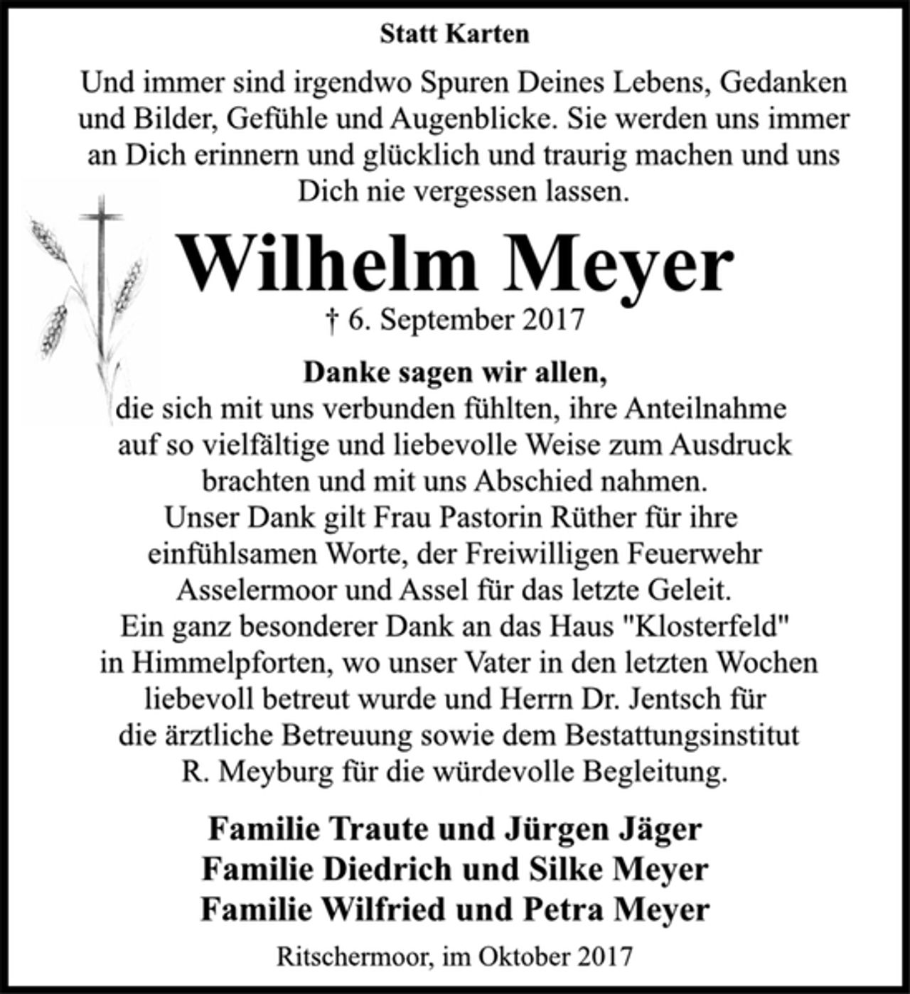 <p>Statt Karten</p><p>Und immer sind irgendwo Spuren Deines Lebens, Gedanken<br />und Bilder, Gefühle und Augenblicke. Sie werden uns immer<br />an Dich erinnern und glücklich und traurig machen und uns<br />Dich nie vergessen lassen.</p><p>Wilhelm Meyer</p><p>† 6. September 2017<br />Danke sagen wir allen,</p><p>die sich mit uns verbunden fühlten, ihre Anteilnahme<br />auf so vielfältige und liebevolle Weise zum Ausdruck<br />brachten und mit uns Abschied nahmen.<br />Unser Dank gilt Frau Pastorin Rüther für ihre<br />einfühlsamen Worte, der Freiwilligen Feuerwehr<br />Asselermoor und Assel für das letzte Geleit.<br />Ein ganz besonderer Dank an das Haus "Klosterfeld"<br />in Himmelpforten, wo unser Vater in den letzten Wochen<br />liebevoll betreut wurde und Herrn Dr. Jentsch für<br />die ärztliche Betreuung sowie dem Bestattungsinstitut<br />R. Meyburg für die würdevolle Begleitung.</p><p>Familie Traute und Jürgen Jäger<br />Familie Diedrich und Silke Meyer<br />Familie Wilfried und Petra Meyer</p><p>Ritschermoor, im Oktober 2017</p>