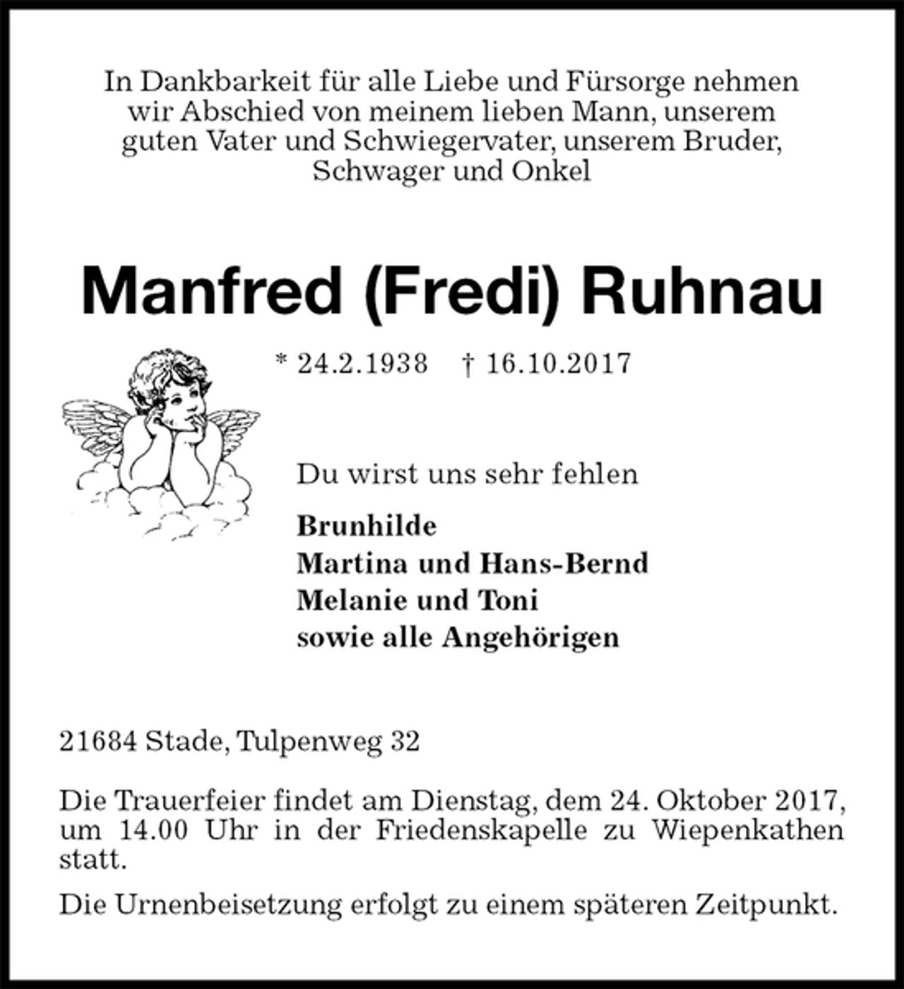 <p>In Dankbarkeit für alle Liebe und Fürsorge nehmen<br />wir Abschied von meinem lieben Mann, unserem<br />guten Vater und Schwiegervater, unserem Bruder,<br />Schwager und Onkel<br />Manfred (Fredi) Ruhnau<br />* 24.2.1938 † 16.10.2017<br />Du wirst uns sehr fehlen<br />Brunhilde<br />Martina und Hans-Bernd<br />Melanie und Toni<br />sowie alle Angehörigen<br />21684 Stade, Tulpenweg 32</p><p>Die Trauerfeier findet am Dienstag, dem 24. Oktober 2017, um 14.00 Uhr in der Friedenskapelle zu Wiepenkathen statt.<br />Die Urnenbeisetzung erfolgt zu einem späteren Zeitpunkt.</p>