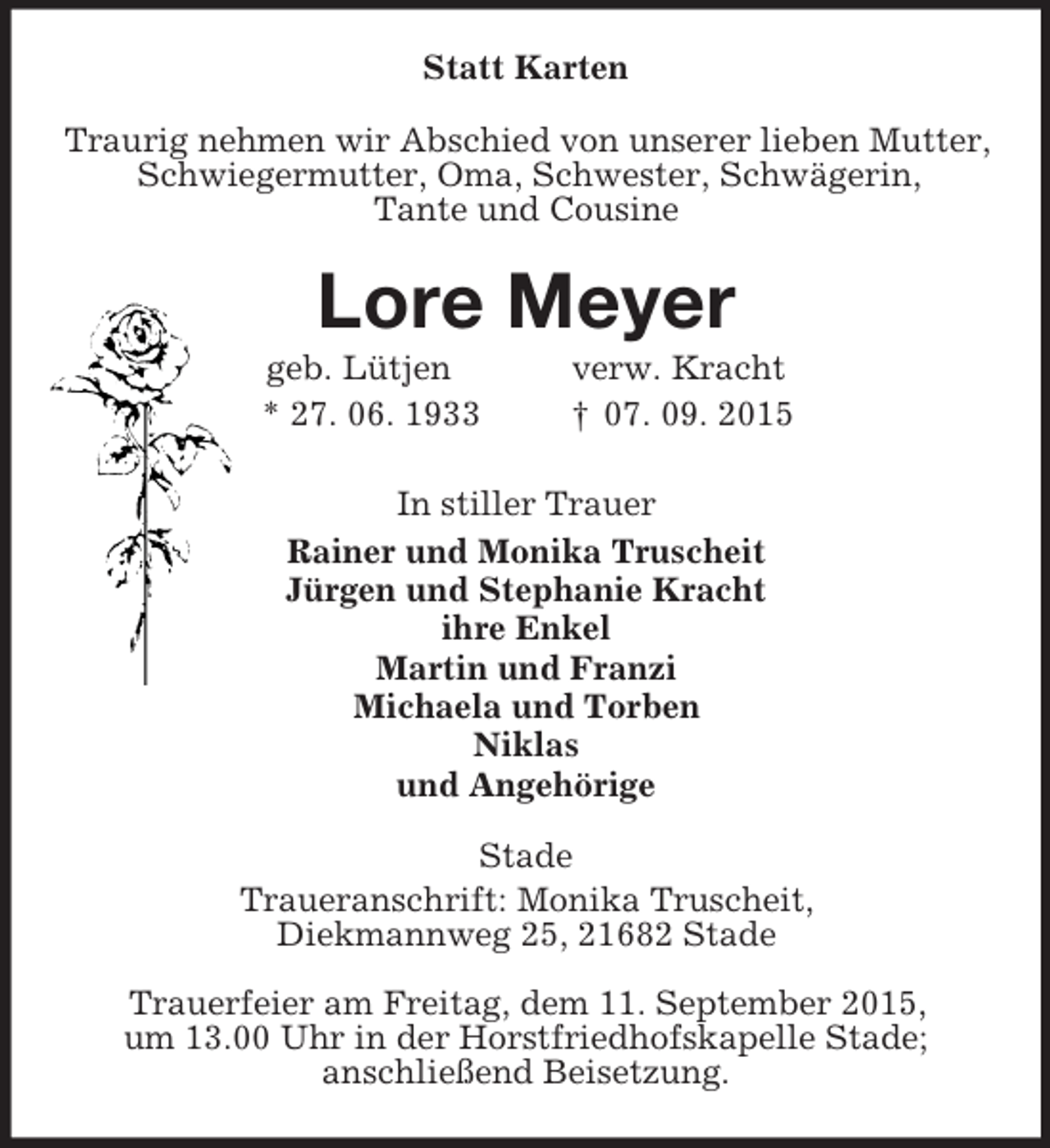 <p>Statt Karten<br />Traurig nehmen wir Abschied von unserer lieben Mutter,<br />Schwiegermutter, Oma, Schwester, Schwägerin,<br />Tante und Cousine<br />Lore Meyer<br />geb. Lütjen verw. Kracht<br />* 27. 06. 1933 † 07. 09. 2015<br />In stiller Trauer<br />Rainer und Monika Truscheit<br />Jürgen und Stephanie Kracht<br />ihre Enkel<br />Martin und Franzi<br />Michaela und Torben<br />Niklas<br />und Angehörige<br />Stade<br />Traueranschrift: Monika Truscheit,<br />Diekmannweg 25, 21682 Stade</p><p>Trauerfeier am Freitag, dem 11. September 2015,<br />um 13.00 Uhr in der Horstfriedhofskapelle Stade;<br />anschließend Beisetzung.</p>