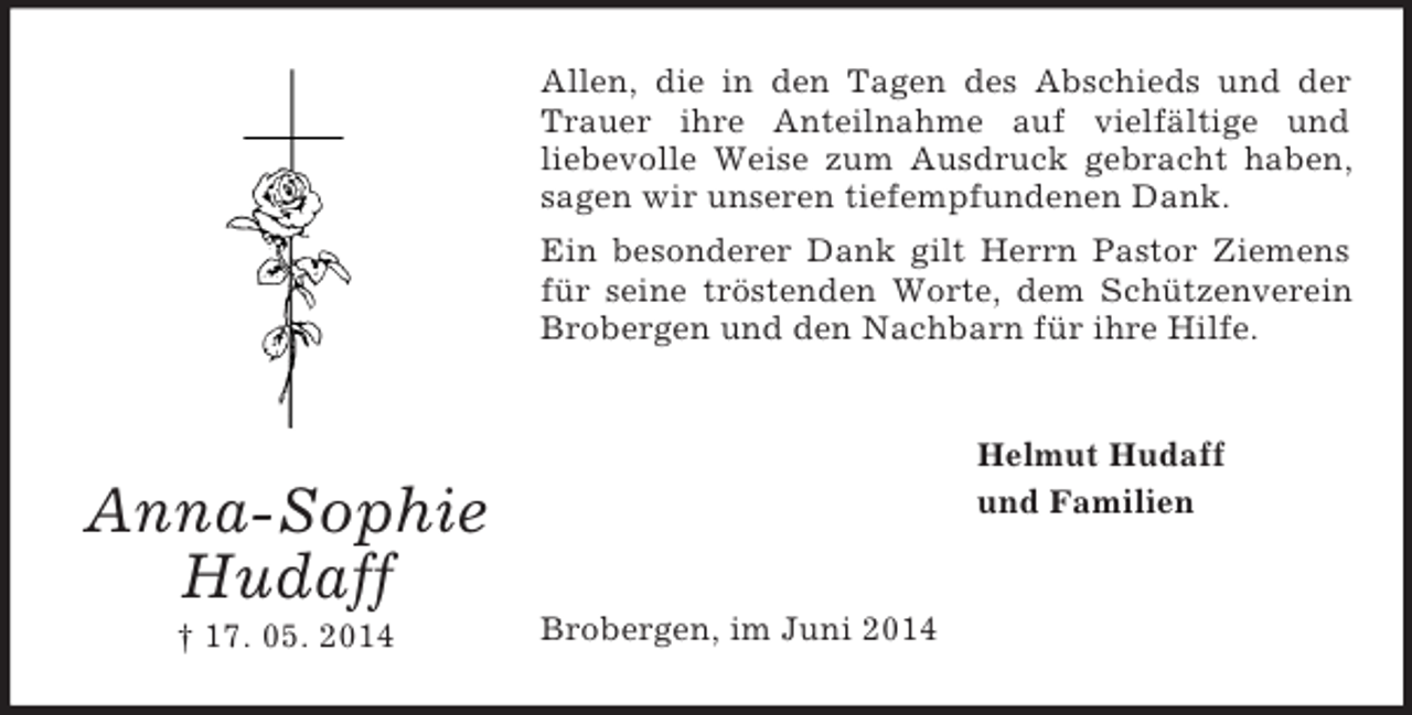 <p>Anna-Sophie<br />Hudaff<br />† 17. 05. 2014<br />Allen, die in den Tagen des Abschieds und der Trauer ihre Anteilnahme auf vielfältige und<br />liebevolle Weise zum Ausdruck gebracht haben, sagen wir unseren tiefempfundenen Dank.<br />Ein besonderer Dank gilt Herrn Pastor Ziemens für seine tröstenden Worte, dem Schützenverein Brobergen und den Nachbarn für ihre Hilfe.<br />Helmut Hudaff<br />und Familien<br />Brobergen, im Juni 2014</p>