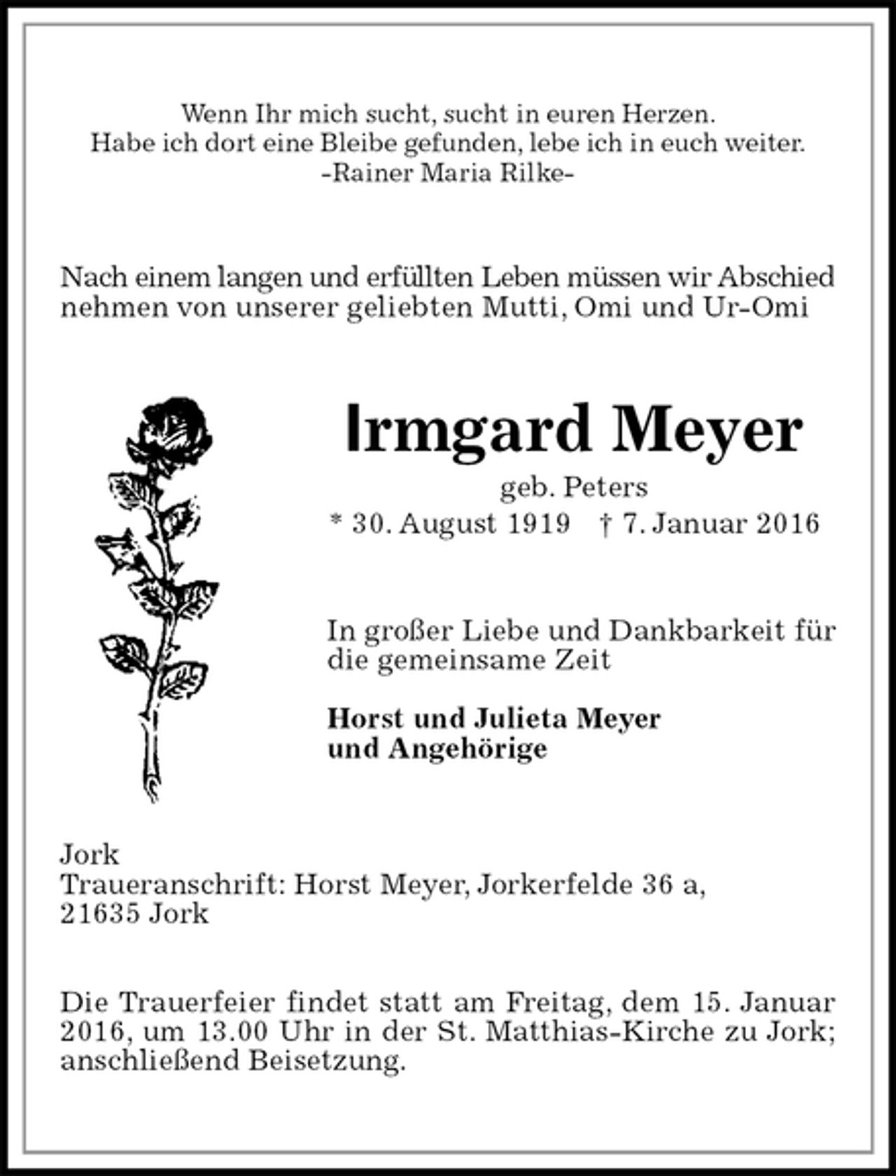 <p>Wenn Ihr mich sucht, sucht in euren Herzen.<br />Habe ich dort eine Bleibe gefunden, lebe ich in euch weiter.<br />-Rainer Maria Rilke-<br />Nach einem langen und erfüllten Leben müssen wir Abschied nehmen von unserer geliebten Mutti, Omi und Ur-Omi<br />Irmgard Meyer<br />geb. Peters<br />* 30. August 1919 † 7. Januar 2016<br />In großer Liebe und Dankbarkeit für die gemeinsame Zeit</p>
<p>Horst und Julieta Meyer<br />und Angehörige<br />Jork<br />Traueranschrift: Horst Meyer, Jorkerfelde 36 a,<br />21635 Jork</p>
<p>Die Trauerfeier findet statt am Freitag, dem 15. Januar 2016, um 13.00 Uhr in der St. Matthias-Kirche zu Jork; anschließend Beisetzung.</p>