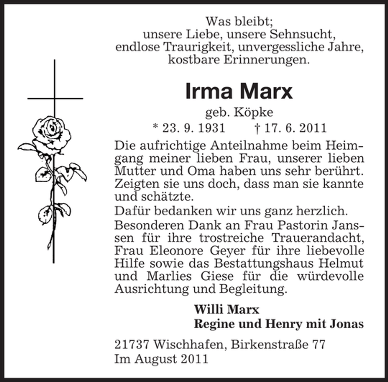 <p>Was bleibt;<br />unsere Liebe, unsere Sehnsucht,<br />endlose Traurigkeit, unvergessliche Jahre,<br />kostbare Erinnerungen.</p><p>Irma Marx<br />geb. Köpke<br />* 23. 9. 1931<br />† 17. 6. 2011<br />Die aufrichtige Anteilnahme beim Heimgang meiner lieben Frau, unserer lieben<br />Mutter und Oma haben uns sehr berührt.<br />Zeigten sie uns doch, dass man sie kannte<br />und schätzte.<br />Dafür bedanken wir uns ganz herzlich.<br />Besonderen Dank an Frau Pastorin Janssen für ihre trostreiche Trauerandacht,<br />Frau Eleonore Geyer für ihre liebevolle<br />Hilfe sowie das Bestattungshaus Helmut<br />und Marlies Giese für die würdevolle<br />Ausrichtung und Begleitung.<br />Willi Marx<br />Regine und Henry mit Jonas<br />21737 Wischhafen, Birkenstraße 77<br />Im August 2011</p>