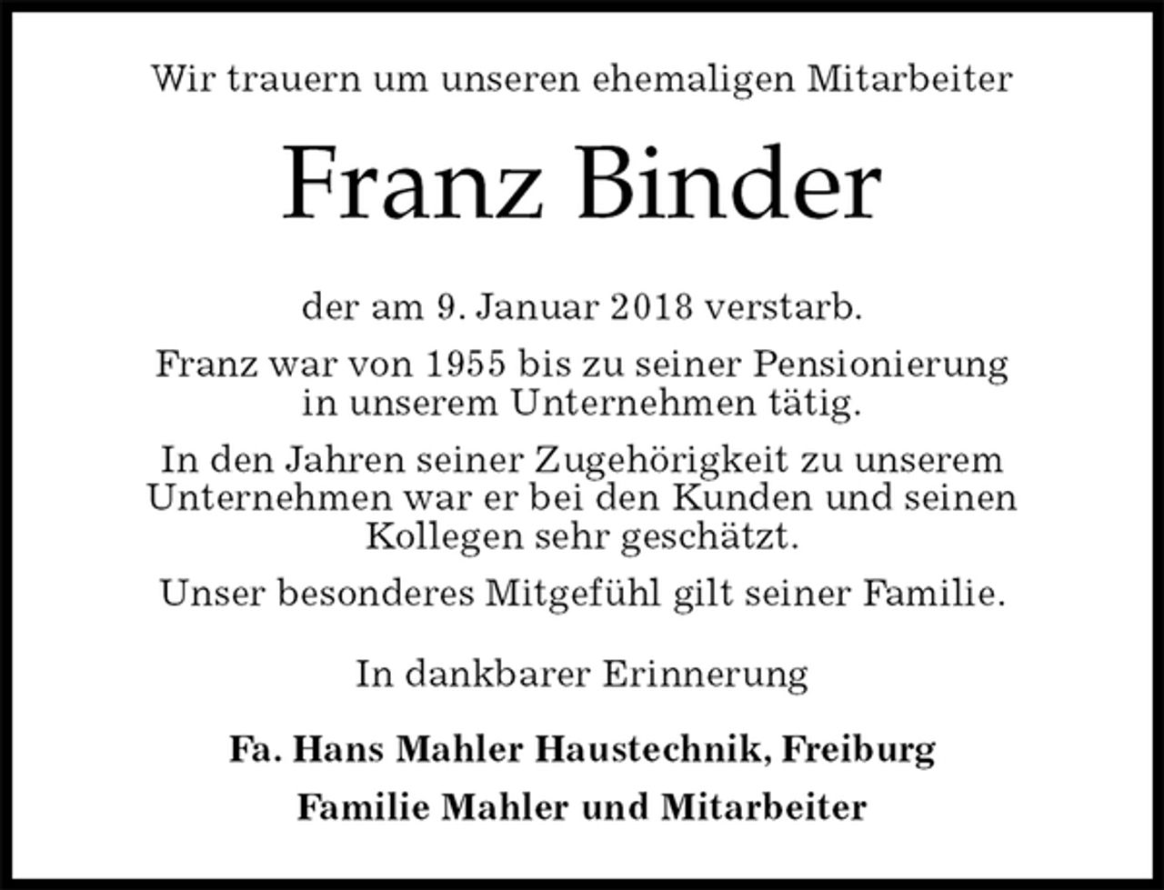 <p>Wir trauern um unseren ehemaligen Mitarbeiter<br />Franz Binder<br />der am 9. Januar 2018 verstarb.<br />Franz war von 1955 bis zu seiner Pensionierung<br />in unserem Unternehmen tätig.<br />In den Jahren seiner Zugehörigkeit zu unserem<br />Unternehmen war er bei den Kunden und seinen<br />Kollegen sehr geschätzt.<br />Unser besonderes Mitgefühl gilt seiner Familie.<br />In dankbarer Erinnerung<br />Fa. Hans Mahler Haustechnik, Freiburg<br />Familie Mahler und Mitarbeiter</p>