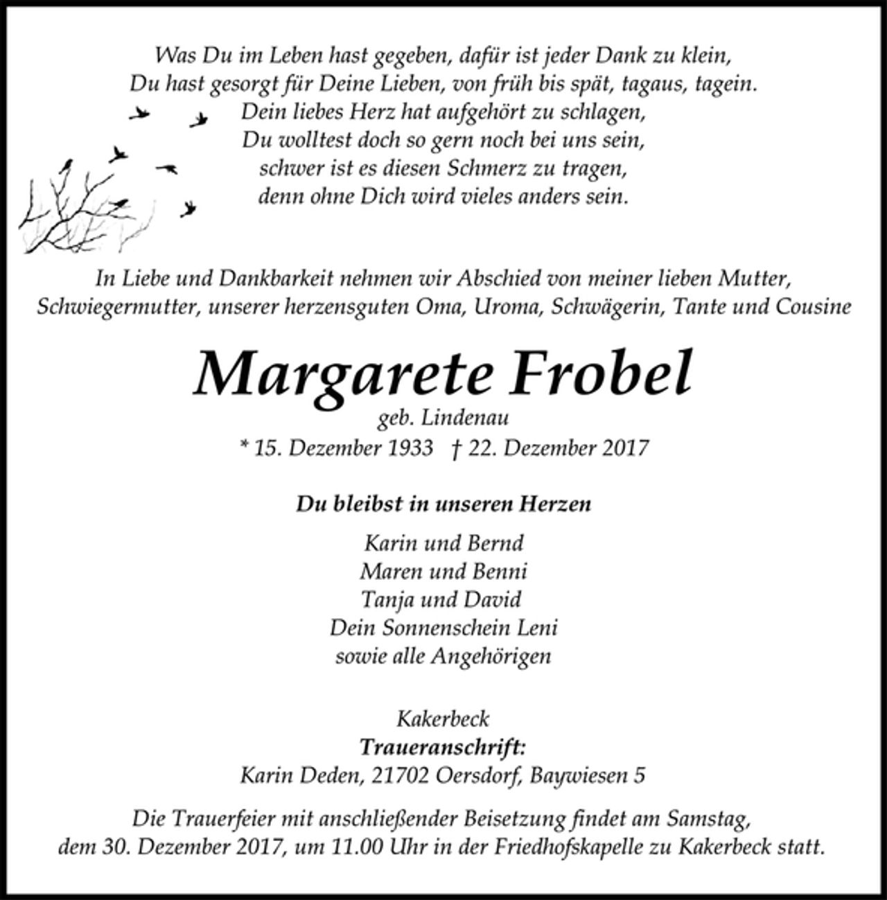 <p>Was Du im Leben hast gegeben, dafür ist jeder Dank zu klein,<br />Du hast gesorgt für Deine Lieben, von früh bis spät, tagaus, tagein.<br />Dein liebes Herz hat aufgehört zu schlagen,<br />Du wolltest doch so gern noch bei uns sein,<br />schwer ist es diesen Schmerz zu tragen,<br />denn ohne Dich wird vieles anders sein.</p><p>In Liebe und Dankbarkeit nehmen wir Abschied von meiner lieben Mutter, Schwiegermutter, unserer herzensguten Oma, Uroma, Schwägerin, Tante und Cousine</p><p>Margarete Frobel<br />geb. Lindenau<br />* 15. Dezember 1933 † 22. Dezember 2017</p><p>Du bleibst in unseren Herzen<br />Karin und Bernd<br />Maren und Benni<br />Tanja und David<br />Dein Sonnenschein Leni<br />sowie alle Angehörigen</p><p>Kakerbeck<br />Traueranschrift:<br />Karin Deden, 21702 Oersdorf, Baywiesen 5<br />Die Trauerfeier mit anschließender Beisetzung findet am Samstag,<br />dem 30. Dezember 2017, um 11.00 Uhr in der Friedhofskapelle zu Kakerbeck statt.</p>