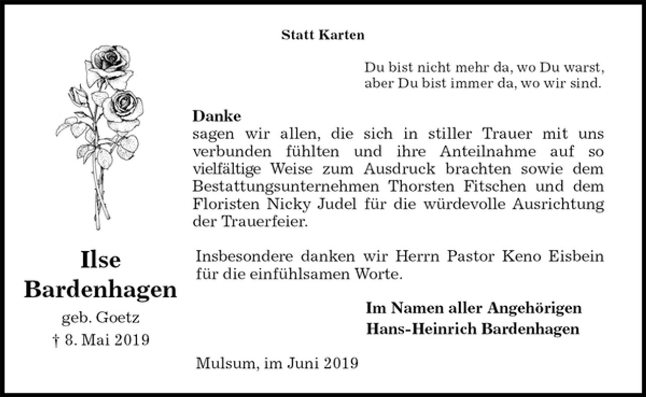 <p>Statt Karten<br />Du bist nicht mehr da, wo Du warst,<br />aber Du bist immer da, wo wir sind.<br />Danke<br />sagen wir allen, die sich in stiller Trauer mit uns<br />verbunden fühlten und ihre Anteilnahme auf so<br />vielfältige Weise zum Ausdruck brachten sowie dem<br />Bestattungsunternehmen Thorsten Fitschen und dem<br />Floristen Nicky Judel für die würdevolle Ausrichtung<br />der Trauerfeier.</p><p>Insbesondere danken wir Herrn Pastor Keno Eisbein<br />für die einfühlsamen Worte.<br />Im Namen aller Angehörigen<br />Hans-Heinrich Bardenhagen<br />Mulsum, im Juni 2019<br />Ilse<br />Bardenhagen<br />geb. Goetz<br />† 8. Mai 2019</p>