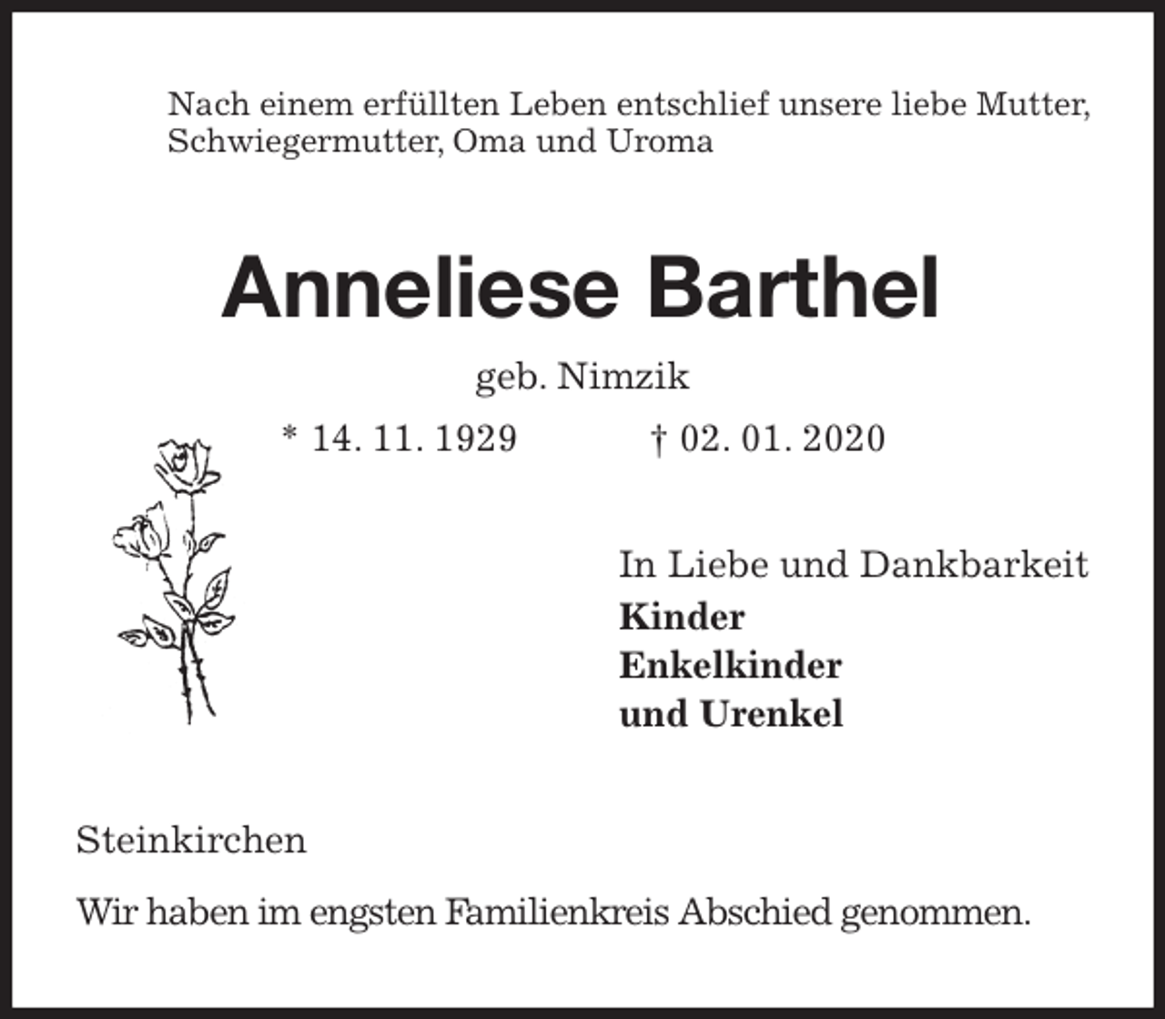<p>Nach einem erfüllten Leben entschlief unsere liebe Mutter, Schwiegermutter, Oma und Uroma<br />Anneliese Barthel<br />geb. Nimzik<br />* 14. 11. 1929 † 02. 01. 2020<br />In Liebe und Dankbarkeit<br />Kinder<br />Enkelkinder<br />und Urenkel<br />Steinkirchen<br />Wir haben im engsten Familienkreis Abschied genommen.</p>