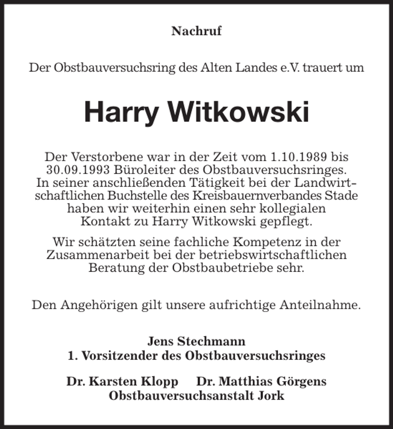 <p>Nachruf<br />Der Obstbauversuchsring des Alten Landes e.V. trauert um<br />Harry Witkowski<br />Der Verstorbene war in der Zeit vom 1.10.1989 bis 30.09.1993 Büroleiter des Obstbauversuchsringes.<br />In seiner anschließenden Tätigkeit bei der Landwirtschaftlichen Buchstelle des Kreisbauernverbandes Stade haben wir weiterhin einen sehr kollegialen<br />Kontakt zu Harry Witkowski gepflegt.<br />Wir schätzten seine fachliche Kompetenz in der<br />Zusammenarbeit bei der betriebswirtschaftlichen<br />Beratung der Obstbaubetriebe sehr.<br />Den Angehörigen gilt unsere aufrichtige Anteilnahme.<br />Jens Stechmann<br />1. Vorsitzender des Obstbauversuchsringes</p>
<p>Dr. Karsten Klopp Dr. Matthias Görgens<br />Obstbauversuchsanstalt Jork</p>