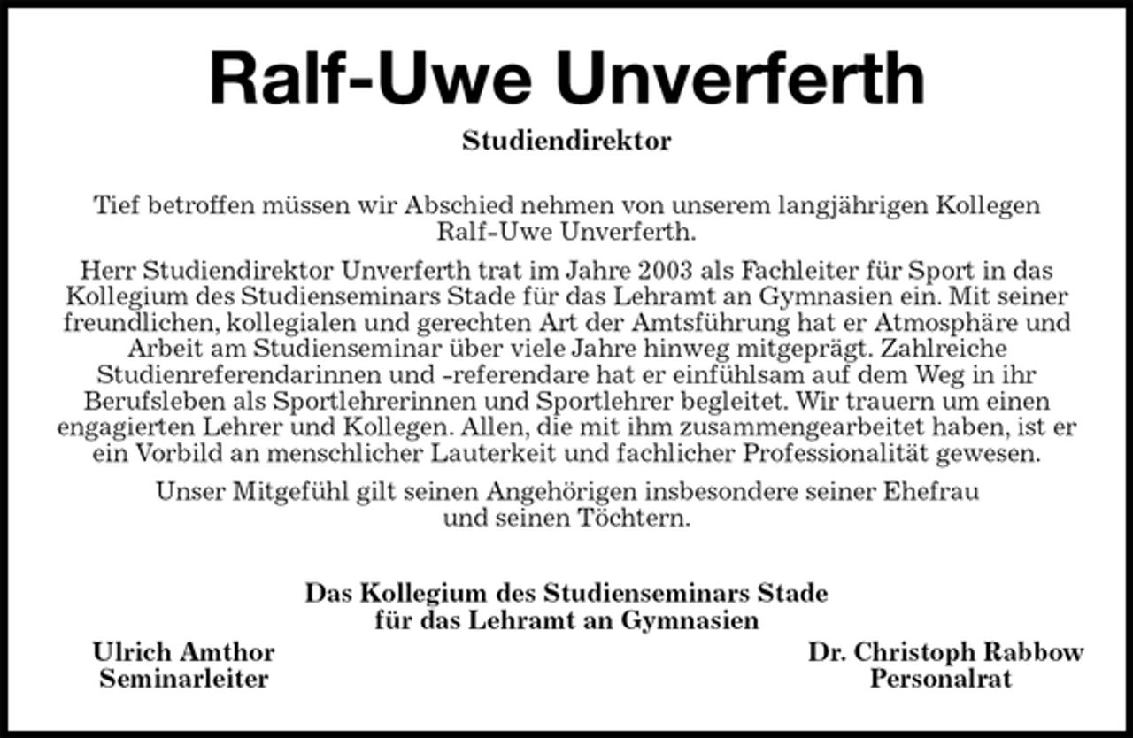 <p>Ralf-Uwe Unverferth<br />Studiendirektor<br />Das Kollegium des Studienseminars Stade<br />für das Lehramt an Gymnasien<br />Ulrich Amthor Dr. Christoph Rabbow<br />Seminarleiter Personalrat<br />Tief betroffen müssen wir Abschied nehmen von unserem langjährigen Kollegen<br />Ralf-Uwe Unverferth.<br />Herr Studiendirektor Unverferth trat im Jahre 2003 als Fachleiter für Sport in das<br />Kollegium des Studienseminars Stade für das Lehramt an Gymnasien ein. Mit seiner freundlichen, kollegialen und gerechten Art der Amtsführung hat er Atmosphäre und Arbeit am Studienseminar über viele Jahre hinweg mitgeprägt. Zahlreiche<br />Studienreferendarinnen und -referendare hat er einfühlsam auf dem Weg in ihr<br />Berufsleben als Sportlehrerinnen und Sportlehrer begleitet. Wir trauern um einen<br />engagierten Lehrer und Kollegen. Allen, die mit ihm zusammengearbeitet haben, ist er ein Vorbild an menschlicher Lauterkeit und fachlicher Professionalität gewesen.<br />Unser Mitgefühl gilt seinen Angehörigen insbesondere seiner Ehefrau<br />und seinen Töchtern.</p>