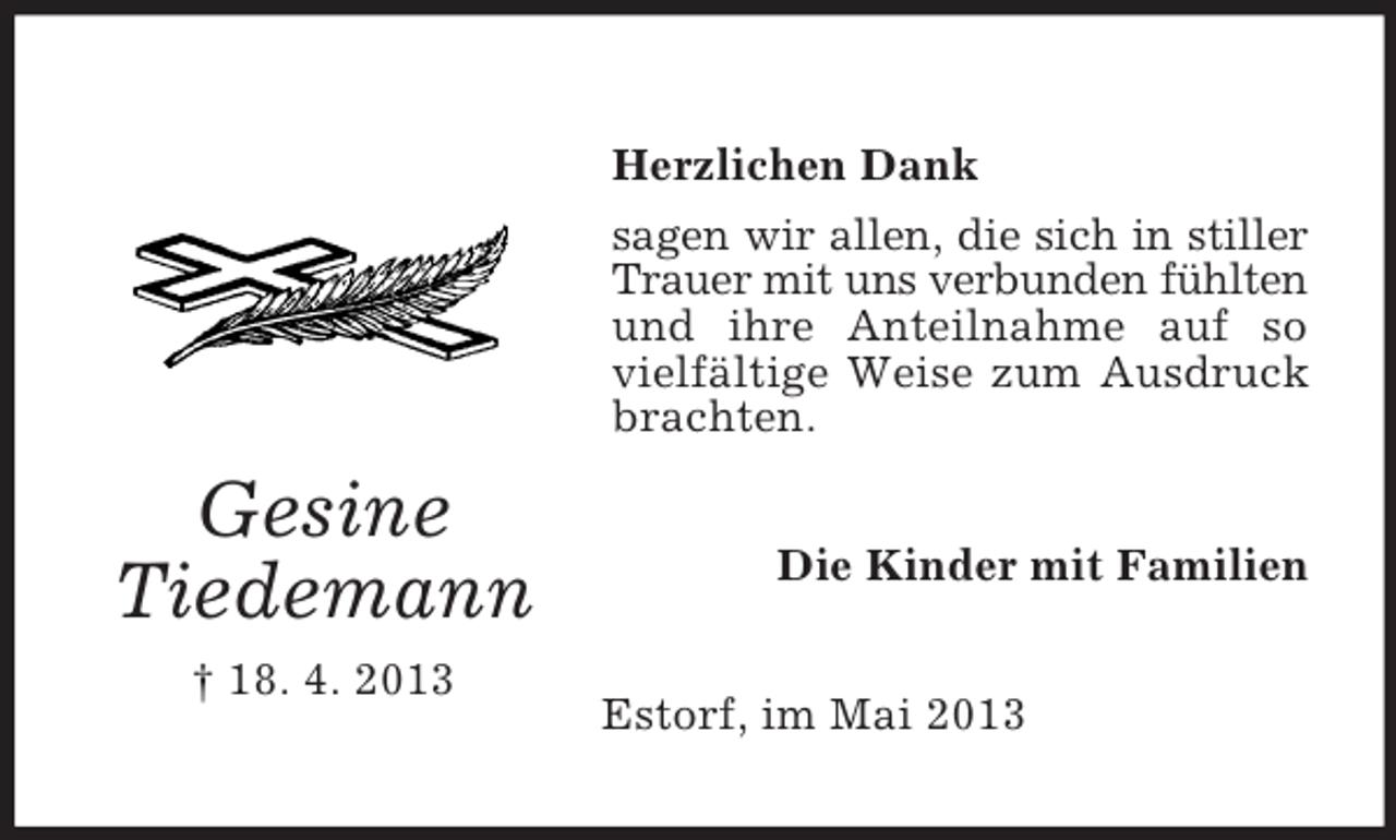 <p>Herzlichen Dank<br />sagen wir allen, die sich in stiller<br />Trauer mit uns verbunden fühlten<br />und ihre Anteilnahme auf so<br />vielfältige Weise zum Ausdruck<br />brachten.</p><p>Gesine<br />Tiedemann<br />† 18. 4. 2013</p><p>Die Kinder mit Familien<br />Estorf, im Mai 2013</p>