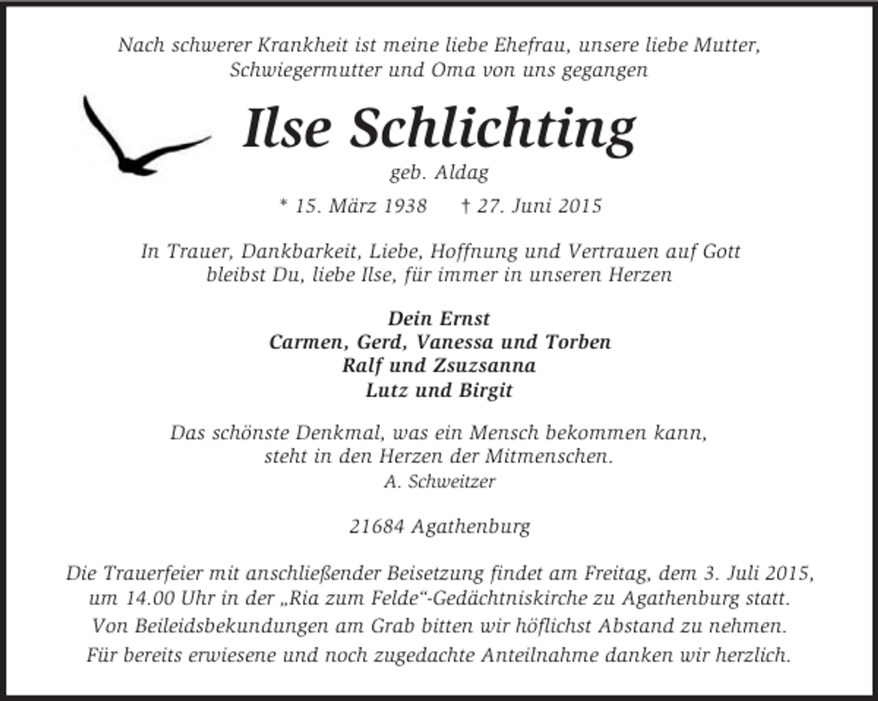 <p>Nach schwerer Krankheit ist meine liebe Ehefrau, unsere liebe Mutter,<br />Schwiegermutter und Oma von uns gegangen<br />Ilse Schlichting<br />geb. Aldag<br />* 15. März 1938 † 27. Juni 2015<br />In Trauer, Dankbarkeit, Liebe, Hoffnung und Vertrauen auf Gott<br />bleibst Du, liebe Ilse, für immer in unseren Herzen<br />Dein Ernst<br />Carmen, Gerd, Vanessa und Torben<br />Ralf und Zsuzsanna<br />Lutz und Birgit<br />Das schönste Denkmal, was ein Mensch bekommen kann,<br />steht in den Herzen der Mitmenschen.<br />A. Schweitzer<br />21684 Agathenburg</p>
<p>Die Trauerfeier mit anschließender Beisetzung findet am Freitag, dem 3. Juli 2015, um 14.00 Uhr in der „Ria zum Felde“-Gedächtniskirche zu Agathenburg statt.<br />Von Beileidsbekundungen am Grab bitten wir höflichst Abstand zu nehmen.<br />Für bereits erwiesene und noch zugedachte Anteilnahme danken wir herzlich.</p>