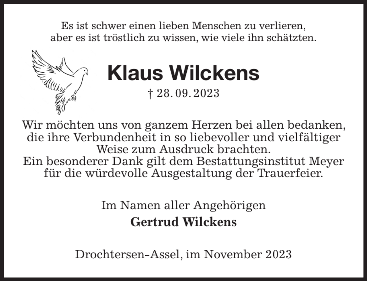<p>Es ist schwer einen lieben Menschen zu verlieren,<br />aber es ist tröstlich zu wissen, wie viele ihn schätzten.<br />Klaus Wilckens<br />† 28. 09. 2023<br />Wir möchten uns von ganzem Herzen bei allen bedanken, die ihre Verbundenheit in so liebevoller und vielfältiger Weise zum Ausdruck brachten.<br />Ein besonderer Dank gilt dem Bestattungsinstitut Meyer für die würdevolle Ausgestaltung der Trauerfeier.<br />Im Namen aller Angehörigen<br />Gertrud Wilckens<br />Drochtersen-Assel, im November 2023</p>