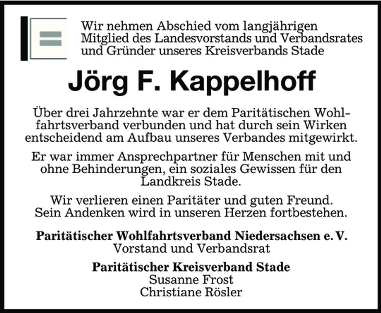 <p>Wir nehmen Abschied vom langjährigen<br />Mitglied des Landesvorstands und Verbandsrates<br />und Gründer unseres Kreisverbands Stade</p><p>Jörg F. Kappelhoff<br />Über drei Jahrzehnte war er dem Paritätischen Wohlfahrtsverband verbunden und hat durch sein Wirken<br />entscheidend am Aufbau unseres Verbandes mitgewirkt.<br />Er war immer Ansprechpartner für Menschen mit und<br />ohne Behinderungen, ein soziales Gewissen für den<br />Landkreis Stade.<br />Wir verlieren einen Paritäter und guten Freund.<br />Sein Andenken wird in unseren Herzen fortbestehen.<br />Paritätischer Wohlfahrtsverband Niedersachsen e. V.<br />Vorstand und Verbandsrat<br />Paritätischer Kreisverband Stade<br />Susanne Frost<br />Christiane Rösler</p>