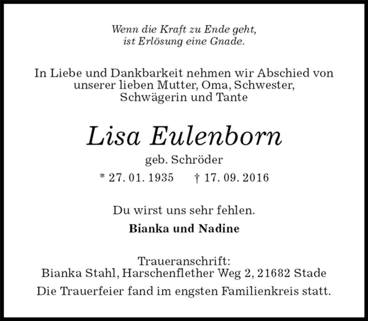 <p>Wenn die Kraft zu Ende geht,<br />ist Erlösung eine Gnade.<br />In Liebe und Dankbarkeit nehmen wir Abschied von<br />unserer lieben Mutter, Oma, Schwester,<br />Schwägerin und Tante<br />Lisa Eulenborn<br />geb. Schröder<br />* 27. 01. 1935 † 17. 09. 2016<br />Du wirst uns sehr fehlen.<br />Bianka und Nadine<br />Traueranschrift:<br />Bianka Stahl, Harschenflether Weg 2, 21682 Stade<br />Die Trauerfeier fand im engsten Familienkreis statt.</p>