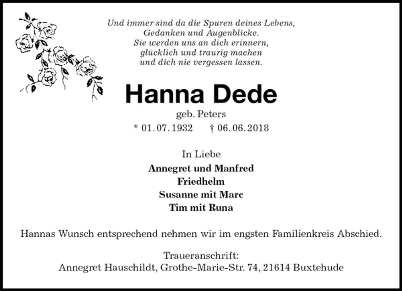 <p>Und immer sind da die Spuren deines Lebens,<br />Gedanken und Augenblicke.<br />Sie werden uns an dich erinnern,<br />glücklich und traurig machen<br />und dich nie vergessen lassen.<br />Hanna Dede<br />geb. Peters<br />* 01. 07. 1932 † 06. 06. 2018<br />In Liebe<br />Annegret und Manfred<br />Friedhelm<br />Susanne mit Marc<br />Tim mit Runa<br />Hannas Wunsch entsprechend nehmen wir im engsten Familienkreis Abschied.</p><p>Traueranschrift:<br />Annegret Hauschildt, Grothe-Marie-Str. 74, 21614 Buxtehude</p>