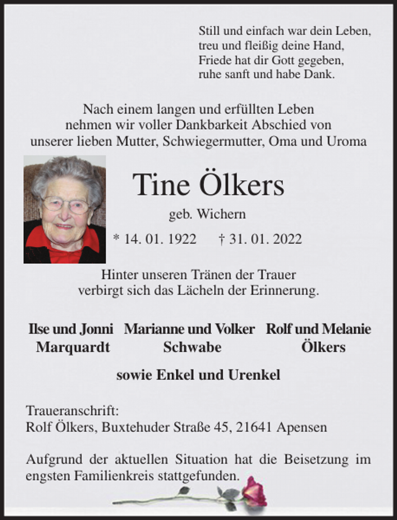 <p>Still und einfach war dein Leben,<br />treu und fleißig deine Hand,<br />Friede hat dir Gott gegeben,<br />ruhe sanft und habe Dank.<br />Nach einem langen und erfüllten Leben<br />nehmen wir voller Dankbarkeit Abschied von<br />unserer lieben Mutter, Schwiegermutter, Oma und Uroma<br />Tine Ölkers<br />geb. Wichern<br />* 14. 01. 1922 † 31. 01. 2022<br />Hinter unseren Tränen der Trauer<br />verbirgt sich das Lächeln der Erinnerung.<br />Ilse und Jonni Marianne und Volker Rolf und Melanie<br />Marquardt Schwabe Ölkers<br />sowie Enkel und Urenkel<br />Traueranschrift:<br />Rolf Ölkers, Buxtehuder Straße 45, 21641 Apensen</p>
<p>Aufgrund der aktuellen Situation hat die Beisetzung im engsten Familienkreis stattgefunden.</p>