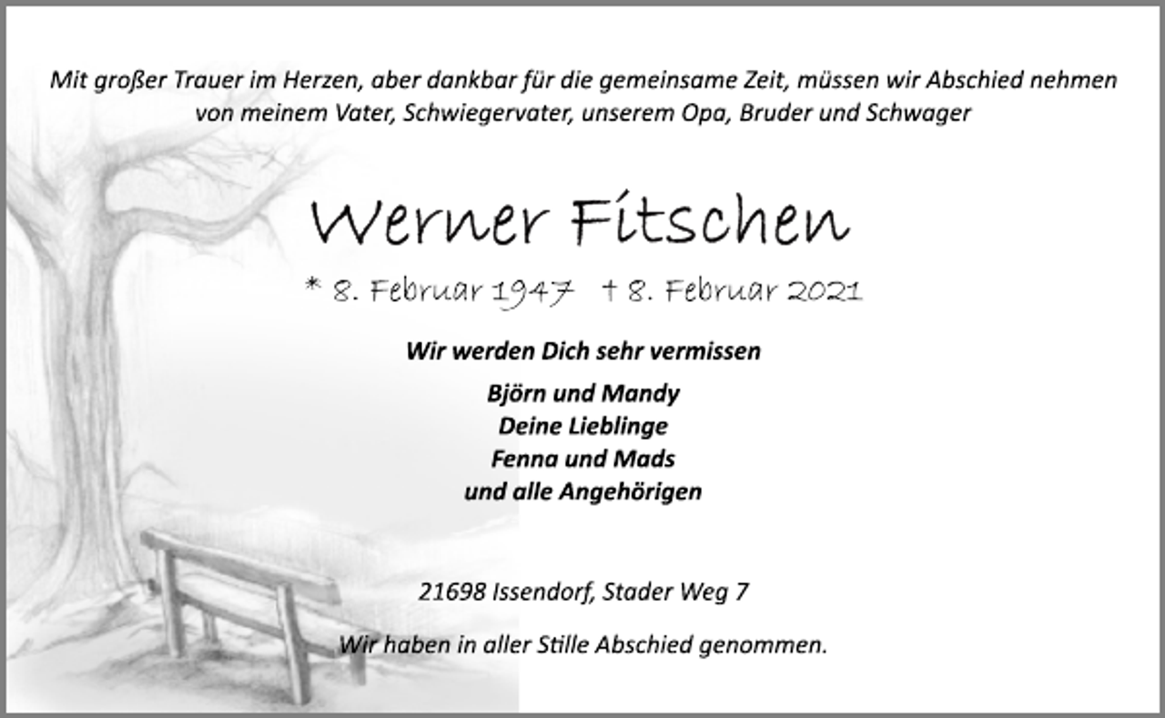 <p>Mit großer Trauer im Herzen, aber dankbar für die gemeinsame Zeit, müssen wir Abschied nehmen von meinem Vater, Schwiegervater, unserem Opa, Bruder und Schwager<br />Werner Fitschen<br />* 8. Februar 1947 † 8. Februar 2021<br />Wir werden Dich sehr vermissen<br />Björn und Mandy<br />Deine Lieblinge<br />Fenna und Mads<br />und alle Angehörigen<br />21698 Issendorf, Stader Weg 7<br />Wir haben in aller Stille Abschied genommen.</p>